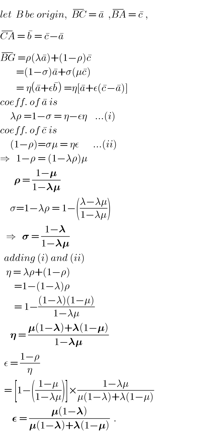 let  B be origin,  BC^(−)  = a^�   ,BA^(−)  = c^�  ,  CA^(−)  = b^�  = c^� −a^�   BG^(−)  =ρ(λa^� )+(1−ρ)c^�           =(1−σ)a^� +σ(μc^� )          = η(a^� +εb^� ) =η[a^� +ε(c^� −a^� )]  coeff. of a^�  is       λρ =1−σ = η−εη    ...(i)  coeff. of c^�  is       (1−ρ)=σμ = ηε       ...(ii)  ⇒   1−ρ = (1−λρ)μ         𝛒 = ((1−𝛍)/(1−𝛌𝛍))        σ=1−λρ = 1−(((λ−λμ)/(1−λμ)))     ⇒   𝛔 = ((1−𝛌)/(1−𝛌𝛍))    adding (i) and (ii)     η = λρ+(1−ρ)         =1−(1−λ)ρ         = 1−(((1−λ)(1−μ))/(1−λμ))       𝛈 = ((𝛍(1−𝛌)+𝛌(1−𝛍))/(1−𝛌𝛍))    ε = ((1−ρ)/η)     = [1−(((1−μ)/(1−λμ)))]×((1−λμ)/(μ(1−λ)+λ(1−μ)))        𝛆 = ((𝛍(1−𝛌))/(𝛍(1−𝛌)+𝛌(1−𝛍)))  .  