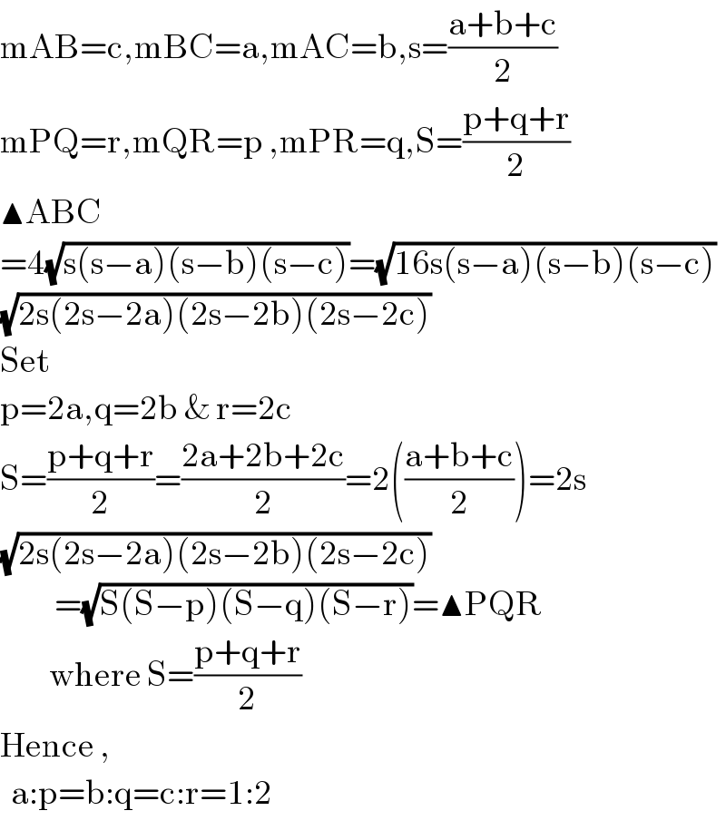 mAB=c,mBC=a,mAC=b,s=((a+b+c)/2)  mPQ=r,mQR=p ,mPR=q,S=((p+q+r)/2)  ▲ABC  =4(√(s(s−a)(s−b)(s−c)))=(√(16s(s−a)(s−b)(s−c)))  (√(2s(2s−2a)(2s−2b)(2s−2c)))  Set  p=2a,q=2b & r=2c  S=((p+q+r)/2)=((2a+2b+2c)/2)=2(((a+b+c)/2))=2s  (√(2s(2s−2a)(2s−2b)(2s−2c)))            =(√(S(S−p)(S−q)(S−r)))=▲PQR           where S=((p+q+r)/2)  Hence ,    a:p=b:q=c:r=1:2   