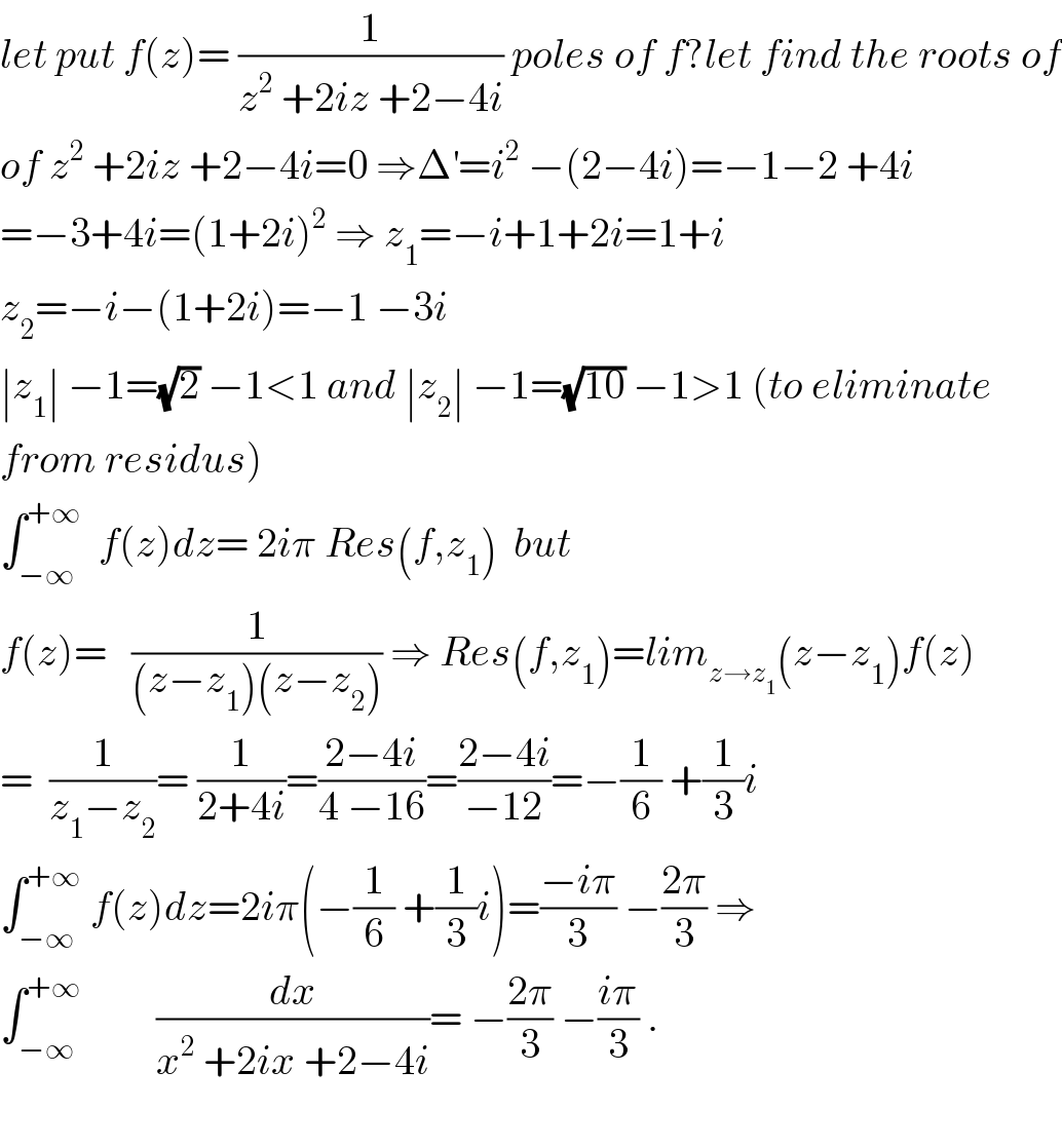 let put f(z)= (1/(z^2  +2iz +2−4i)) poles of f?let find the roots of  of z^2  +2iz +2−4i=0 ⇒Δ^′ =i^2  −(2−4i)=−1−2 +4i  =−3+4i=(1+2i)^2  ⇒ z_1 =−i+1+2i=1+i  z_2 =−i−(1+2i)=−1 −3i  ∣z_1 ∣ −1=(√2) −1<1 and ∣z_2 ∣ −1=(√(10)) −1>1 (to eliminate  from residus)  ∫_(−∞) ^(+∞)   f(z)dz= 2iπ Res(f,z_1 )  but  f(z)=   (1/((z−z_1 )(z−z_2 ))) ⇒ Res(f,z_1 )=lim_(z→z_1 ) (z−z_1 )f(z)  =  (1/(z_1 −z_2 ))= (1/(2+4i))=((2−4i)/(4 −16))=((2−4i)/(−12))=−(1/6) +(1/3)i  ∫_(−∞) ^(+∞)  f(z)dz=2iπ(−(1/6) +(1/3)i)=((−iπ)/3) −((2π)/3) ⇒  ∫_(−∞) ^(+∞)          (dx/(x^2  +2ix +2−4i))= −((2π)/3) −((iπ)/3) .    