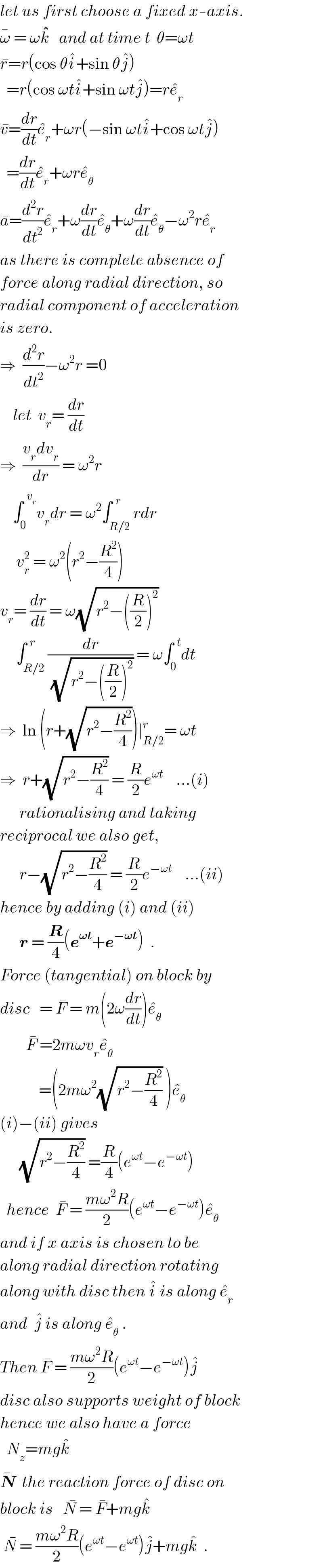 let us first choose a fixed x-axis.  ω^�  = ωk^�^�     and at time t  θ=ωt  r^� =r(cos θi^� +sin θj^� )    =r(cos ωti^� +sin ωtj^� )=re_r ^�   v^� =(dr/dt)e_r ^� +ωr(−sin ωti^� +cos ωtj^� )    =(dr/dt)e_r ^� +ωre_θ ^�   a^� =(d^2 r/dt^2 )e_r ^� +ω(dr/dt)e_θ ^� +ω(dr/dt)e_θ ^� −ω^2 re_r ^�   as there is complete absence of  force along radial direction, so  radial component of acceleration  is zero.  ⇒  (d^2 r/dt^2 )−ω^2 r =0      let  v_r = (dr/dt)  ⇒  ((v_r dv_r )/dr) = ω^2 r      ∫_0 ^(  v_r ) v_r dr = ω^2 ∫_(R/2) ^(  r) rdr       v_r ^2  = ω^2 (r^2 −(R^2 /4))  v_r = (dr/dt) = ω(√(r^2 −((R/2))^2 ))        ∫_(R/2) ^(  r) (dr/(√(r^2 −((R/2))^2 ))) = ω∫_0 ^(  t) dt  ⇒  ln (r+(√(r^2 −(R^2 /4))))∣_(R/2) ^r = ωt  ⇒  r+(√(r^2 −(R^2 /4))) = (R/2)e^(ωt)     ...(i)        rationalising and taking  reciprocal we also get,        r−(√(r^2 −(R^2 /4))) = (R/2)e^(−ωt)     ...(ii)  hence by adding (i) and (ii)        r = (R/4)(e^(𝛚t) +e^(−𝛚t) )  .  Force (tangential) on block by  disc   = F^�  = m(2ω(dr/dt))e_θ ^�           F^�  =2mωv_r e_θ ^�                =(2mω^2 (√(r^2 −(R^2 /4))) )e_θ ^�   (i)−(ii) gives        (√(r^2 −(R^2 /4))) =(R/4)(e^(ωt) −e^(−ωt) )    hence  F^�  = ((mω^2 R)/2)(e^(ωt) −e^(−ωt) )e_θ ^�   and if x axis is chosen to be  along radial direction rotating  along with disc then i^�  is along e_r ^�   and  j^�  is along e_θ ^�  .  Then F^�  = ((mω^2 R)/2)(e^(ωt) −e^(−ωt) )j^�   disc also supports weight of block  hence we also have a force    N_z =mgk^�   N^�   the reaction force of disc on  block is   N^�  = F^� +mgk^�    N^�  = ((mω^2 R)/2)(e^(ωt) −e^(ωt) )j^� +mgk^�   .  