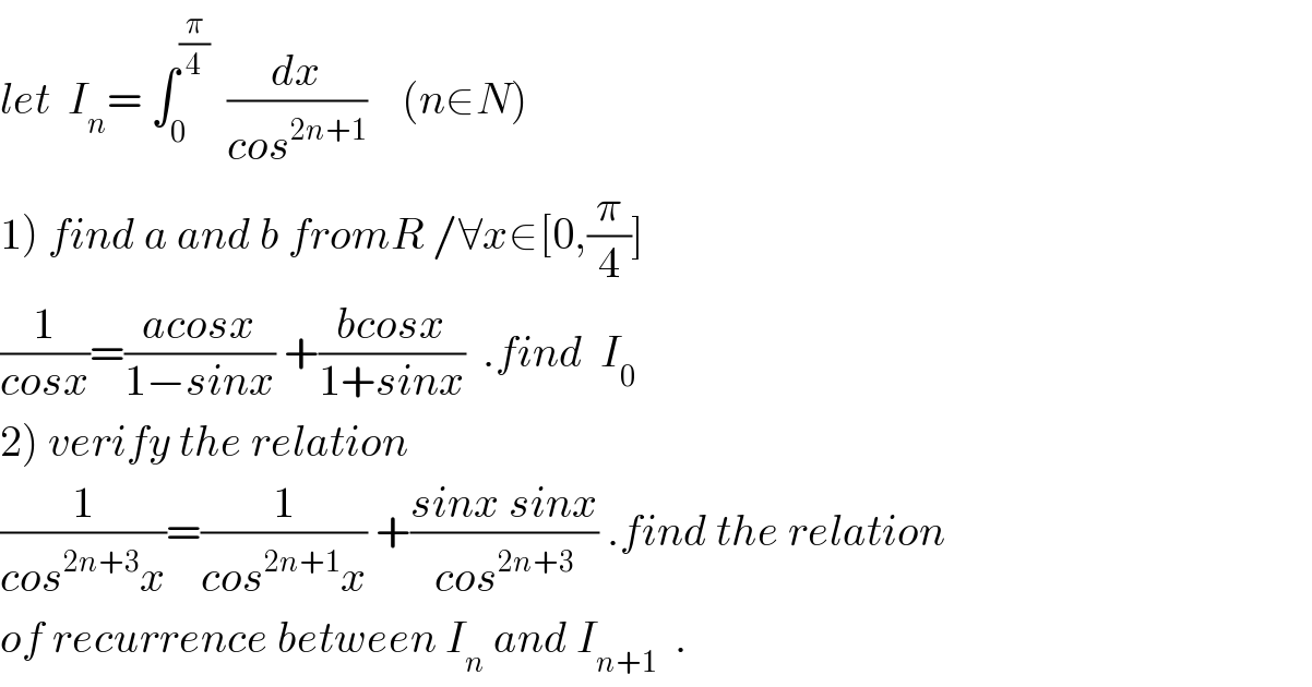 let  I_n = ∫_0 ^(π/4)   (dx/(cos^(2n+1) ))    (n∈N)  1) find a and b fromR /∀x∈[0,(π/4)]  (1/(cosx))=((acosx)/(1−sinx)) +((bcosx)/(1+sinx))  .find  I_0   2) verify the relation  (1/(cos^(2n+3) x))=(1/(cos^(2n+1) x)) +((sinx sinx)/(cos^(2n+3) )) .find the relation  of recurrence between I_n  and I_(n+1)   .  