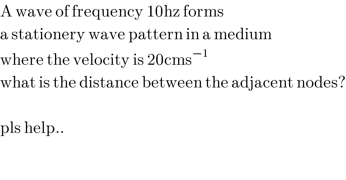 A wave of frequency 10hz forms  a stationery wave pattern in a medium  where the velocity is 20cms^(−1)   what is the distance between the adjacent nodes?    pls help..  