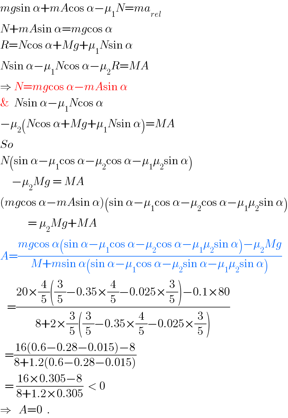 mgsin α+mAcos α−μ_1 N=ma_(rel)   N+mAsin α=mgcos α  R=Ncos α+Mg+μ_1 Nsin α  Nsin α−μ_1 Ncos α−μ_2 R=MA  ⇒ N=mgcos α−mAsin α  &  Nsin α−μ_1 Ncos α  −μ_2 (Ncos α+Mg+μ_1 Nsin α)=MA  So  N(sin α−μ_1 cos α−μ_2 cos α−μ_1 μ_2 sin α)       −μ_2 Mg = MA  (mgcos α−mAsin α)(sin α−μ_1 cos α−μ_2 cos α−μ_1 μ_2 sin α)              = μ_2 Mg+MA  A=((mgcos α(sin α−μ_1 cos α−μ_2 cos α−μ_1 μ_2 sin α)−μ_2 Mg)/(M+msin α(sin α−μ_1 cos α−μ_2 sin α−μ_1 μ_2 sin α)))       =((20×(4/5)((3/5)−0.35×(4/5)−0.025×(3/5))−0.1×80)/(8+2×(3/5)((3/5)−0.35×(4/5)−0.025×(3/5))))    =((16(0.6−0.28−0.015)−8)/(8+1.2(0.6−0.28−0.015)))    = ((16×0.305−8)/(8+1.2×0.305))  < 0  ⇒   A=0  .  