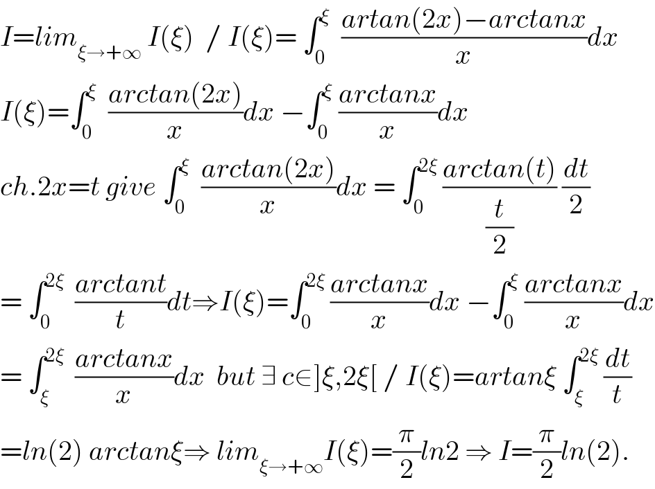 I=lim_(ξ→+∞)  I(ξ)  / I(ξ)= ∫_0 ^ξ   ((artan(2x)−arctanx)/x)dx  I(ξ)=∫_0 ^ξ   ((arctan(2x))/x)dx −∫_0 ^ξ  ((arctanx)/x)dx  ch.2x=t give ∫_0 ^ξ   ((arctan(2x))/x)dx = ∫_0 ^(2ξ)  ((arctan(t))/(t/2)) (dt/2)  = ∫_0 ^(2ξ)   ((arctant)/t)dt⇒I(ξ)=∫_0 ^(2ξ)  ((arctanx)/x)dx −∫_0 ^ξ  ((arctanx)/x)dx  = ∫_ξ ^(2ξ)   ((arctanx)/x)dx  but ∃ c∈]ξ,2ξ[ / I(ξ)=artanξ ∫_ξ ^(2ξ)  (dt/t)  =ln(2) arctanξ⇒ lim_(ξ→+∞) I(ξ)=(π/2)ln2 ⇒ I=(π/2)ln(2).  