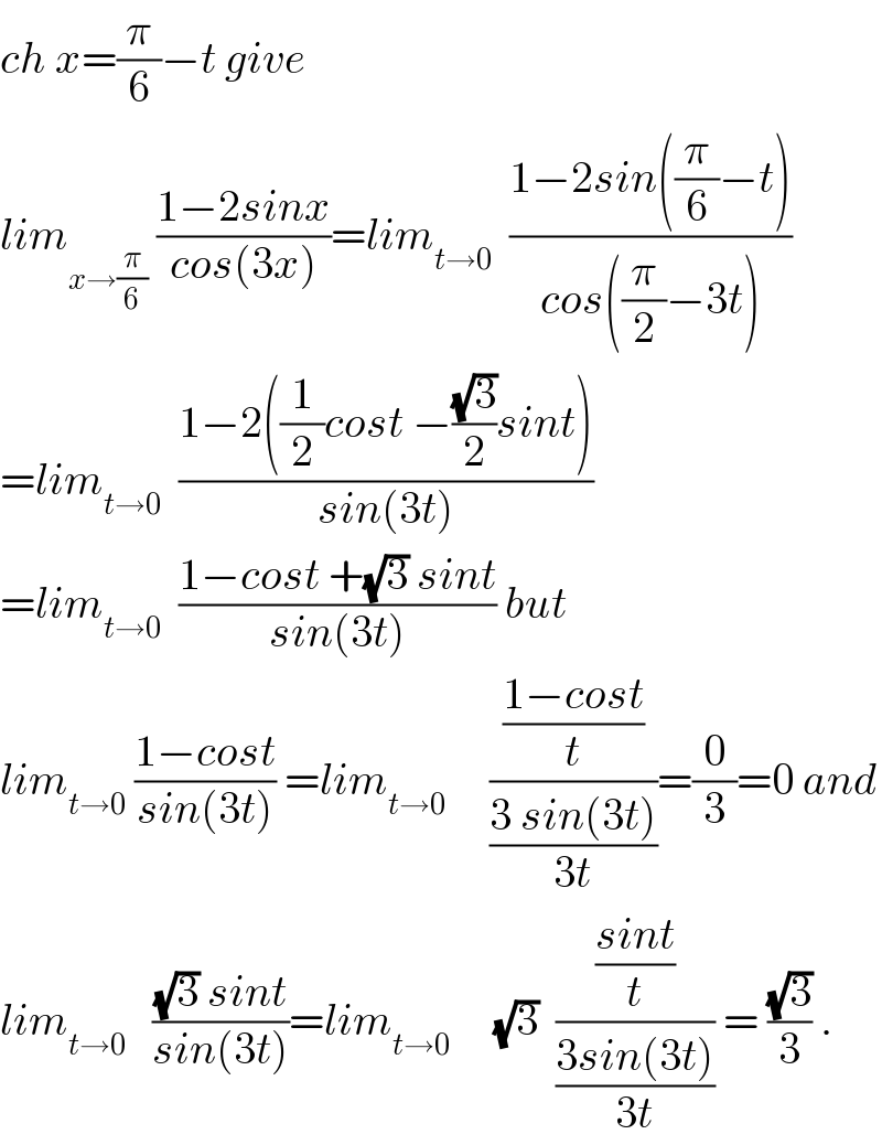 ch x=(π/6)−t give  lim_(x→(π/6))  ((1−2sinx)/(cos(3x)))=lim_(t→0)   ((1−2sin((π/6)−t))/(cos((π/2)−3t)))  =lim_(t→0)   ((1−2((1/2)cost −((√3)/2)sint))/(sin(3t)))  =lim_(t→0)   ((1−cost +(√3) sint)/(sin(3t))) but  lim_(t→0)  ((1−cost)/(sin(3t))) =lim_(t→0)      (((1−cost)/t)/((3 sin(3t))/(3t)))=(0/3)=0 and  lim_(t→0)    (((√3) sint)/(sin(3t)))=lim_(t→0)      (√3)  (((sint)/t)/((3sin(3t))/(3t))) = ((√3)/3) .  