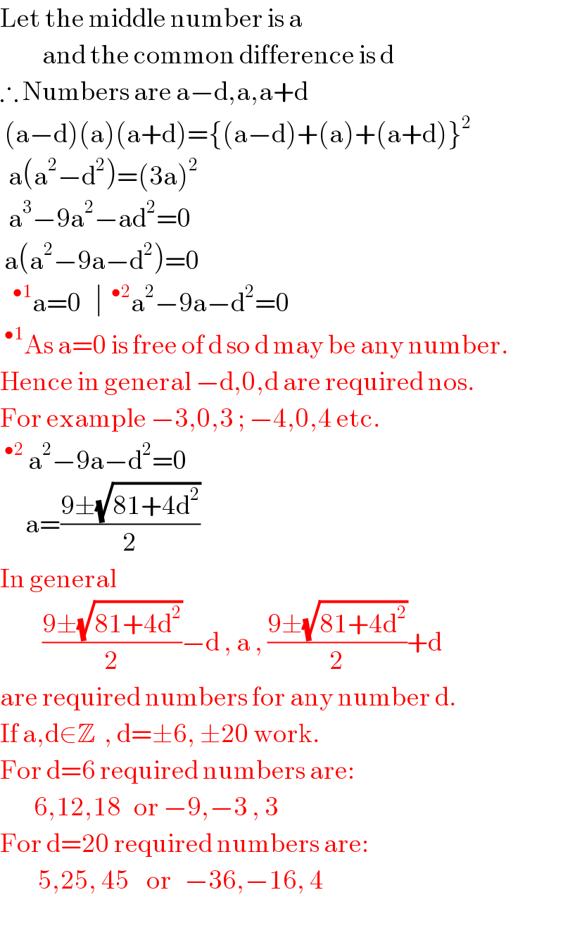Let the middle number is a             and the common difference is d  ∴ Numbers are a−d,a,a+d   (a−d)(a)(a+d)={(a−d)+(a)+(a+d)}^2     a(a^2 −d^2 )=(3a)^2     a^3 −9a^2 −ad^2 =0   a(a^2 −9a−d^2 )=0    ^(•1) a=0   ∣ ^(•2) a^2 −9a−d^2 =0  ^(•1) As a=0 is free of d so d may be any number.  Hence in general −d,0,d are required nos.  For example −3,0,3 ; −4,0,4 etc.  ^(•2)  a^2 −9a−d^2 =0        a=((9±(√(81+4d^2 )))/2)  In general             ((9±(√(81+4d^2 )))/2)−d , a , ((9±(√(81+4d^2 )))/2)+d  are required numbers for any number d.  If a,d∈Z  , d=±6, ±20 work.  For d=6 required numbers are:          6,12,18   or −9,−3 , 3  For d=20 required numbers are:           5,25, 45    or   −36,−16, 4  