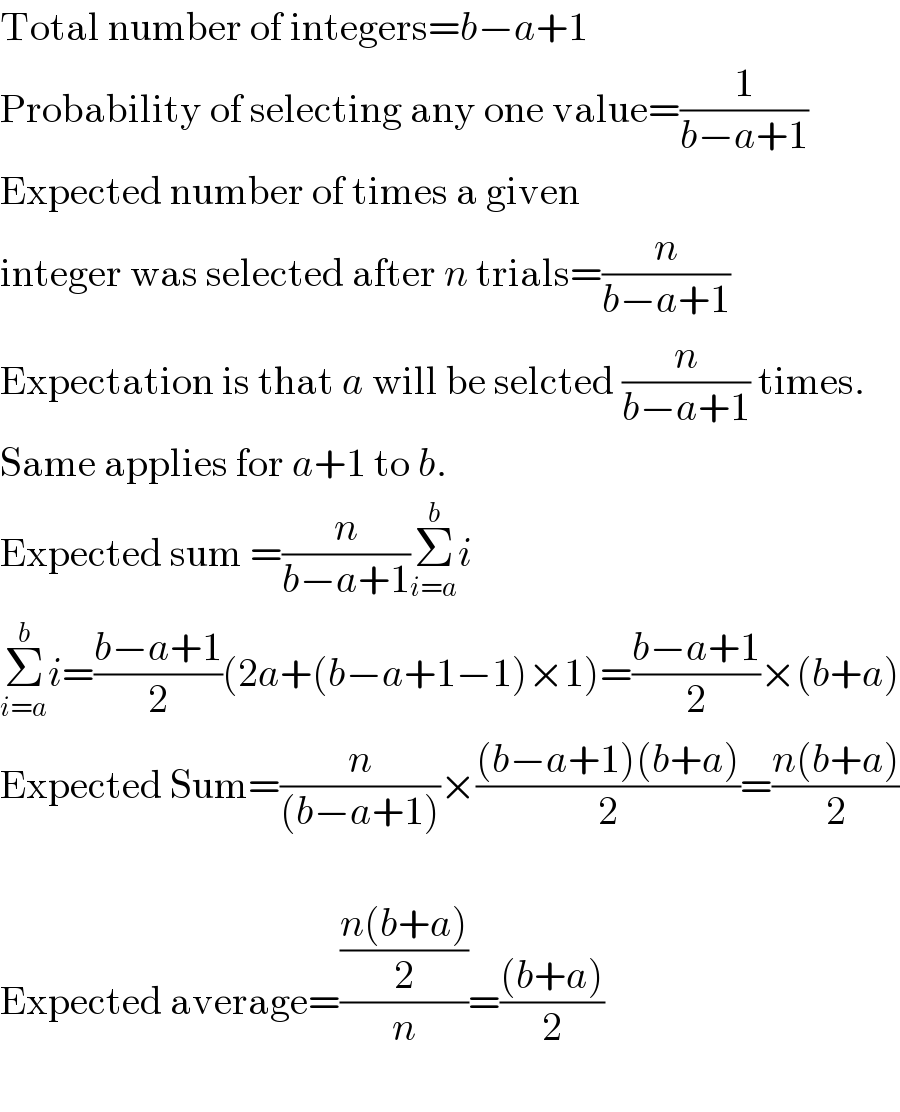 Total number of integers=b−a+1  Probability of selecting any one value=(1/(b−a+1))  Expected number of times a given  integer was selected after n trials=(n/(b−a+1))  Expectation is that a will be selcted (n/(b−a+1)) times.  Same applies for a+1 to b.  Expected sum =(n/(b−a+1))Σ_(i=a) ^b i  Σ_(i=a) ^b i=((b−a+1)/2)(2a+(b−a+1−1)×1)=((b−a+1)/2)×(b+a)  Expected Sum=(n/((b−a+1)))×(((b−a+1)(b+a))/2)=((n(b+a))/2)    Expected average=(((n(b+a))/2)/n)=(((b+a))/2)    
