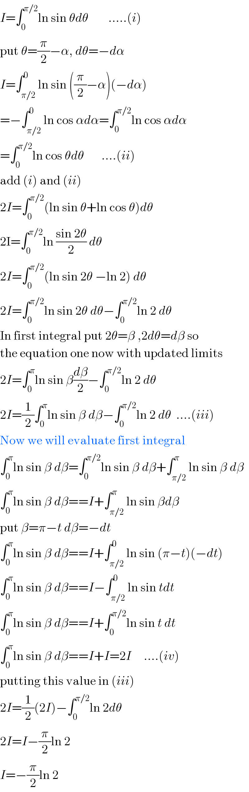 I=∫_0 ^(π/2) ln sin θdθ        .....(i)  put θ=(π/2)−α, dθ=−dα  I=∫_(π/2) ^0 ln sin ((π/2)−α)(−dα)  =−∫_(π/2) ^0 ln cos αdα=∫_0 ^(π/2) ln cos αdα  =∫_0 ^(π/2) ln cos θdθ       ....(ii)  add (i) and (ii)  2I=∫_0 ^(π/2) (ln sin θ+ln cos θ)dθ  2I=∫_0 ^(π/2) ln ((sin 2θ)/2) dθ  2I=∫_0 ^(π/2) (ln sin 2θ −ln 2) dθ        2I=∫_0 ^(π/2) ln sin 2θ dθ−∫_0 ^(π/2) ln 2 dθ        In first integral put 2θ=β ,2dθ=dβ so  the equation one now with updated limits  2I=∫_0 ^π ln sin β(dβ/2)−∫_0 ^(π/2) ln 2 dθ    2I=(1/2)∫_0 ^π ln sin β dβ−∫_0 ^(π/2) ln 2 dθ  ....(iii)  Now we will evaluate first integral  ∫_0 ^π ln sin β dβ=∫_0 ^(π/2) ln sin β dβ+∫_(π/2) ^π ln sin β dβ  ∫_0 ^π ln sin β dβ==I+∫_(π/2) ^π ln sin βdβ  put β=π−t dβ=−dt  ∫_0 ^π ln sin β dβ==I+∫_(π/2) ^0 ln sin (π−t)(−dt)  ∫_0 ^π ln sin β dβ==I−∫_(π/2) ^0 ln sin tdt  ∫_0 ^π ln sin β dβ==I+∫_0 ^(π/2) ln sin t dt  ∫_0 ^π ln sin β dβ==I+I=2I     ....(iv)  putting this value in (iii)  2I=(1/2)(2I)−∫_0 ^(π/2) ln 2dθ  2I=I−(π/2)ln 2  I=−(π/2)ln 2  