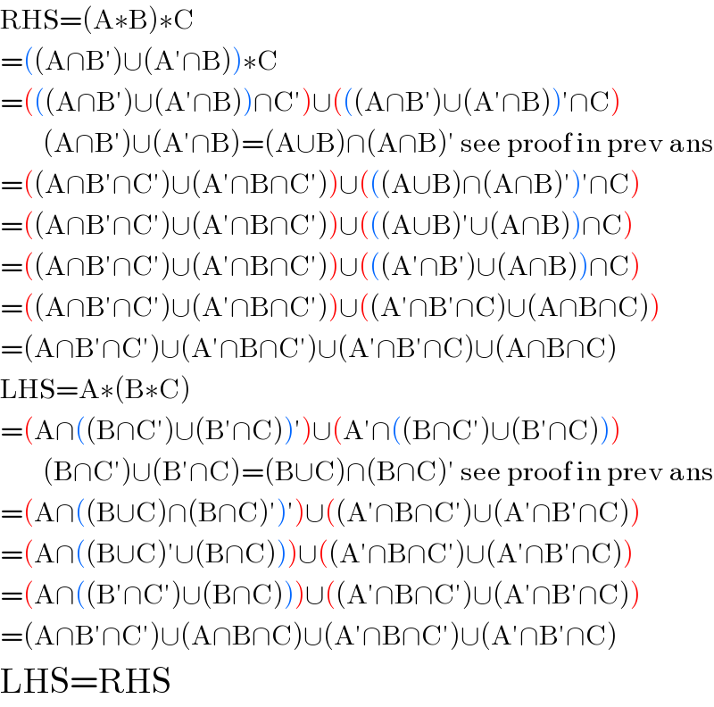 RHS=(A∗B)∗C  =((A∩B′)∪(A′∩B))∗C  =(((A∩B′)∪(A′∩B))∩C′)∪(((A∩B′)∪(A′∩B))′∩C)          (A∩B′)∪(A′∩B)=(A∪B)∩(A∩B)′ see proof in prev ans  =((A∩B′∩C′)∪(A′∩B∩C′))∪(((A∪B)∩(A∩B)′)′∩C)  =((A∩B′∩C′)∪(A′∩B∩C′))∪(((A∪B)′∪(A∩B))∩C)  =((A∩B′∩C′)∪(A′∩B∩C′))∪(((A′∩B′)∪(A∩B))∩C)  =((A∩B′∩C′)∪(A′∩B∩C′))∪((A′∩B′∩C)∪(A∩B∩C))  =(A∩B′∩C′)∪(A′∩B∩C′)∪(A′∩B′∩C)∪(A∩B∩C)  LHS=A∗(B∗C)  =(A∩((B∩C′)∪(B′∩C))′)∪(A′∩((B∩C′)∪(B′∩C)))          (B∩C′)∪(B′∩C)=(B∪C)∩(B∩C)′ see proof in prev ans  =(A∩((B∪C)∩(B∩C)′)′)∪((A′∩B∩C′)∪(A′∩B′∩C))  =(A∩((B∪C)′∪(B∩C)))∪((A′∩B∩C′)∪(A′∩B′∩C))  =(A∩((B′∩C′)∪(B∩C)))∪((A′∩B∩C′)∪(A′∩B′∩C))  =(A∩B′∩C′)∪(A∩B∩C)∪(A′∩B∩C′)∪(A′∩B′∩C)  LHS=RHS  