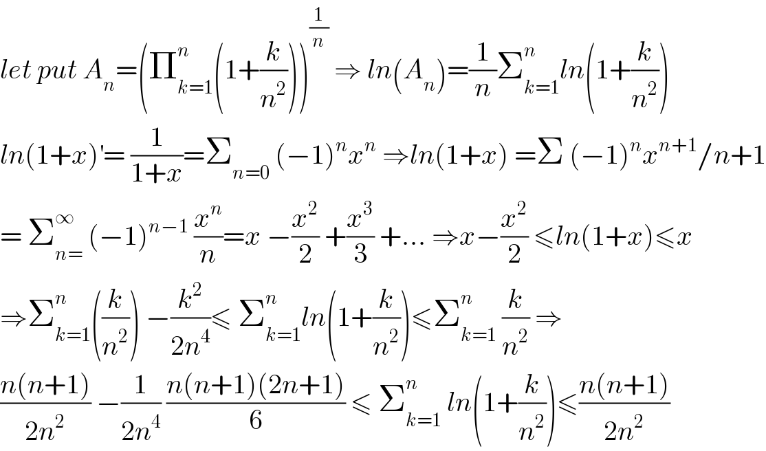 let put A_n =(Π_(k=1) ^n (1+(k/n^2 )))^(1/n)  ⇒ ln(A_n )=(1/n)Σ_(k=1) ^n ln(1+(k/n^2 ))  ln(1+x)^′ = (1/(1+x))=Σ_(n=0)  (−1)^n x^n  ⇒ln(1+x) =Σ (−1)^n x^(n+1) /n+1  = Σ_(n=) ^∞  (−1)^(n−1)  (x^n /n)=x −(x^2 /2) +(x^3 /3) +... ⇒x−(x^2 /2) ≤ln(1+x)≤x  ⇒Σ_(k=1) ^n ((k/n^2 )) −(k^2 /(2n^4 ))≤ Σ_(k=1) ^n ln(1+(k/n^2 ))≤Σ_(k=1) ^n  (k/n^2 ) ⇒  ((n(n+1))/(2n^2 )) −(1/(2n^4 )) ((n(n+1)(2n+1))/6) ≤ Σ_(k=1) ^n  ln(1+(k/n^2 ))≤((n(n+1))/(2n^2 ))  