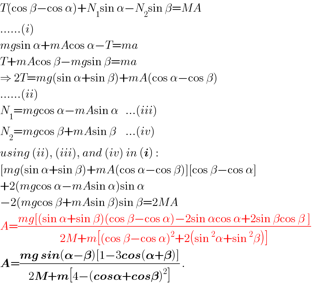T(cos β−cos α)+N_1 sin α−N_2 sin β=MA  ......(i)  mgsin α+mAcos α−T=ma  T+mAcos β−mgsin β=ma  ⇒ 2T=mg(sin α+sin β)+mA(cos α−cos β)  ......(ii)  N_1 =mgcos α−mAsin α   ...(iii)  N_2 =mgcos β+mAsin β    ...(iv)  using (ii), (iii), and (iv) in (i) :  [mg(sin α+sin β)+mA(cos α−cos β)][cos β−cos α]  +2(mgcos α−mAsin α)sin α  −2(mgcos β+mAsin β)sin β=2MA  A=((mg[(sin α+sin β)(cos β−cos α)−2sin αcos α+2sin βcos β ])/(2M+m[(cos β−cos α)^2 +2(sin^2 α+sin^2 β)]))   A=((mg sin(𝛂−𝛃)[1−3cos(𝛂+𝛃)])/(2M+m[4−(cos𝛂+cos𝛃)^2 ])) .  