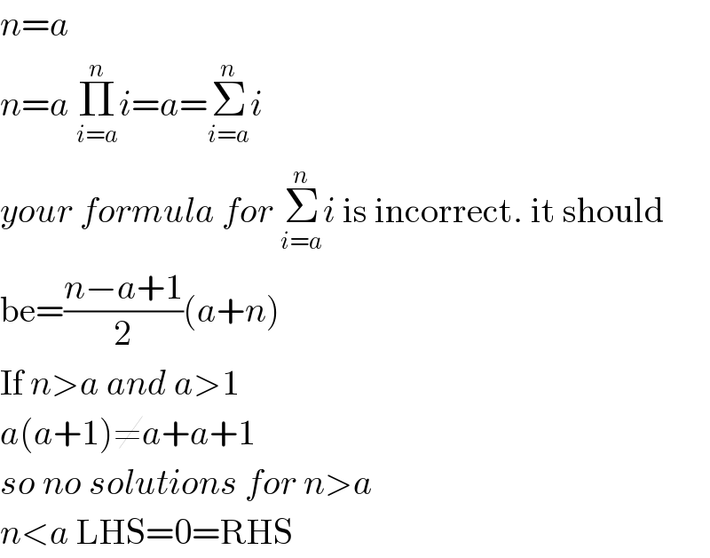 n=a   n=a Π_(i=a) ^n i=a=Σ_(i=a) ^n i  your formula for Σ_(i=a) ^n i is incorrect. it should  be=((n−a+1)/2)(a+n)  If n>a and a>1  a(a+1)≠a+a+1  so no solutions for n>a  n<a LHS=0=RHS  