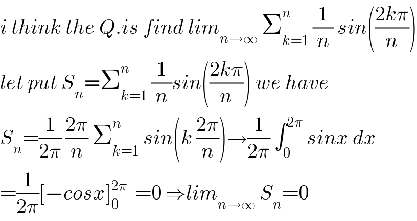 i think the Q.is find lim_(n→∞)  Σ_(k=1) ^n  (1/n) sin(((2kπ)/n))  let put S_n =Σ_(k=1) ^n  (1/n)sin(((2kπ)/n)) we have  S_n =(1/(2π)) ((2π)/n) Σ_(k=1) ^n  sin(k ((2π)/n))→(1/(2π)) ∫_0 ^(2π)  sinx dx  =(1/(2π))[−cosx]_0 ^(2π)   =0 ⇒lim_(n→∞)  S_n =0  