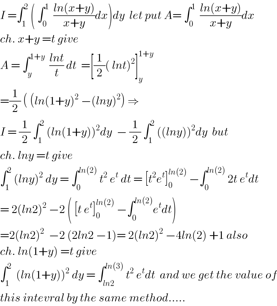 I =∫_1 ^2  ( ∫_0 ^1   ((ln(x+y))/(x+y))dx)dy  let put A= ∫_0 ^1   ((ln(x+y))/(x+y))dx  ch. x+y =t give  A = ∫_y ^(1+y)   ((lnt)/t) dt  =[(1/2)( lnt)^2 ]_y ^(1+y)   =(1/2) ( (ln(1+y)^2  −(lny)^2 ) ⇒  I = (1/2) ∫_1 ^2  (ln(1+y))^2 dy  − (1/2) ∫_1 ^2  ((lny))^2 dy  but  ch. lny =t give   ∫_1 ^2  (lny)^2  dy = ∫_0 ^(ln(2))  t^2  e^t  dt = [t^2 e^t ]_0 ^(ln(2))  −∫_0 ^(ln(2))  2t e^t dt  = 2(ln2)^2  −2 ( [t e^t ]_0 ^(ln(2))  −∫_0 ^(ln(2)) e^t dt)  =2(ln2)^2   −2 (2ln2 −1)= 2(ln2)^2  −4ln(2) +1 also  ch. ln(1+y) =t give  ∫_1 ^2   (ln(1+y))^2  dy = ∫_(ln2) ^(ln(3))  t^2  e^t dt  and we get the value of  this intevral by the same method.....  