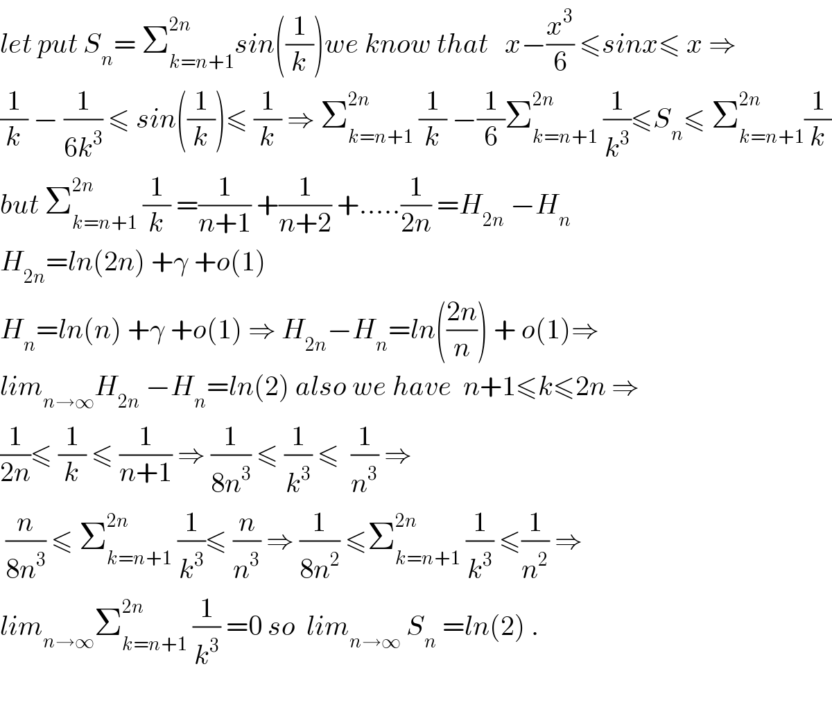 let put S_n = Σ_(k=n+1) ^(2n) sin((1/k))we know that   x−(x^3 /6) ≤sinx≤ x ⇒  (1/k) − (1/(6k^3 )) ≤ sin((1/k))≤ (1/k) ⇒ Σ_(k=n+1) ^(2n)  (1/k) −(1/6)Σ_(k=n+1) ^(2n)  (1/k^3 )≤S_n ≤ Σ_(k=n+1) ^(2n) (1/k)  but Σ_(k=n+1) ^(2n)  (1/k) =(1/(n+1)) +(1/(n+2)) +.....(1/(2n)) =H_(2n)  −H_n   H_(2n) =ln(2n) +γ +o(1)  H_n =ln(n) +γ +o(1) ⇒ H_(2n) −H_n =ln(((2n)/n)) + o(1)⇒  lim_(n→∞) H_(2n)  −H_n =ln(2) also we have  n+1≤k≤2n ⇒  (1/(2n))≤ (1/k) ≤ (1/(n+1)) ⇒ (1/(8n^3 )) ≤ (1/k^3 ) ≤  (1/n^3 ) ⇒   (n/(8n^3 )) ≤ Σ_(k=n+1) ^(2n)  (1/k^3 )≤ (n/n^3 ) ⇒ (1/(8n^2 )) ≤Σ_(k=n+1) ^(2n)  (1/k^3 ) ≤(1/n^2 ) ⇒  lim_(n→∞) Σ_(k=n+1) ^(2n)  (1/k^3 ) =0 so  lim_(n→∞)  S_n  =ln(2) .    