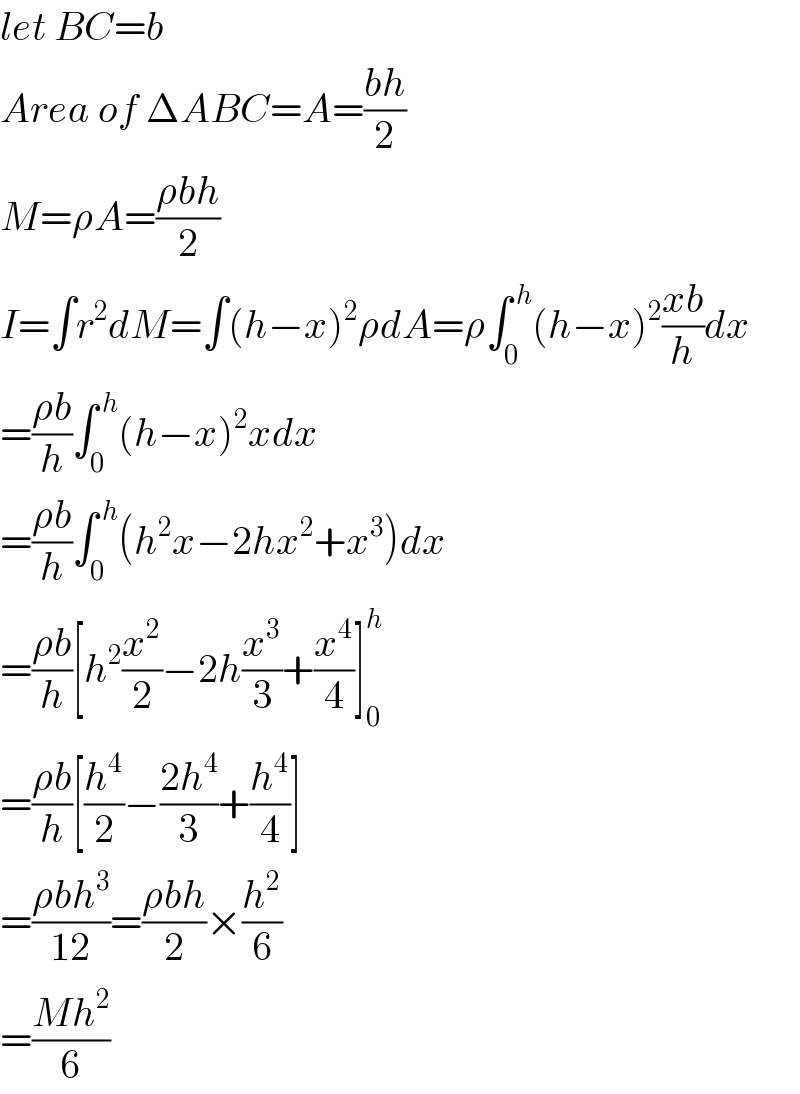 let BC=b  Area of ΔABC=A=((bh)/2)  M=ρA=((ρbh)/2)  I=∫r^2 dM=∫(h−x)^2 ρdA=ρ∫_0 ^( h) (h−x)^2 ((xb)/h)dx  =((ρb)/h)∫_0 ^( h) (h−x)^2 xdx  =((ρb)/h)∫_0 ^( h) (h^2 x−2hx^2 +x^3 )dx  =((ρb)/h)[h^2 (x^2 /2)−2h(x^3 /3)+(x^4 /4)]_0 ^h   =((ρb)/h)[(h^4 /2)−((2h^4 )/3)+(h^4 /4)]  =((ρbh^3 )/(12))=((ρbh)/2)×(h^2 /6)  =((Mh^2 )/6)  