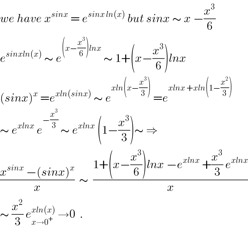 we have x^(sinx)  = e^(sinx ln(x))  but sinx ∼ x −(x^3 /6)  e^(sinxln(x))  ∼ e^((x−(x^3 /6))lnx)  ∼ 1+(x−(x^3 /6))lnx  (sinx)^x  =e^(xln(sinx))  ∼ e^(xln(x−(x^3 /3)))  =e^(xlnx +xln(1−(x^2 /3)))   ∼ e^(xlnx)  e^(−(x^3 /3))  ∼ e^(xlnx)  (1−(x^3 /3))∼ ⇒  ((x^(sinx)  −(sinx)^x )/x)  ∼  ((1+(x−(x^3 /6))lnx −e^(xlnx)  +(x^3 /3) e^(xlnx) )/x)  ∼ (x^2 /3) e_(x→0^+ ) ^(xln(x))  →0  .  