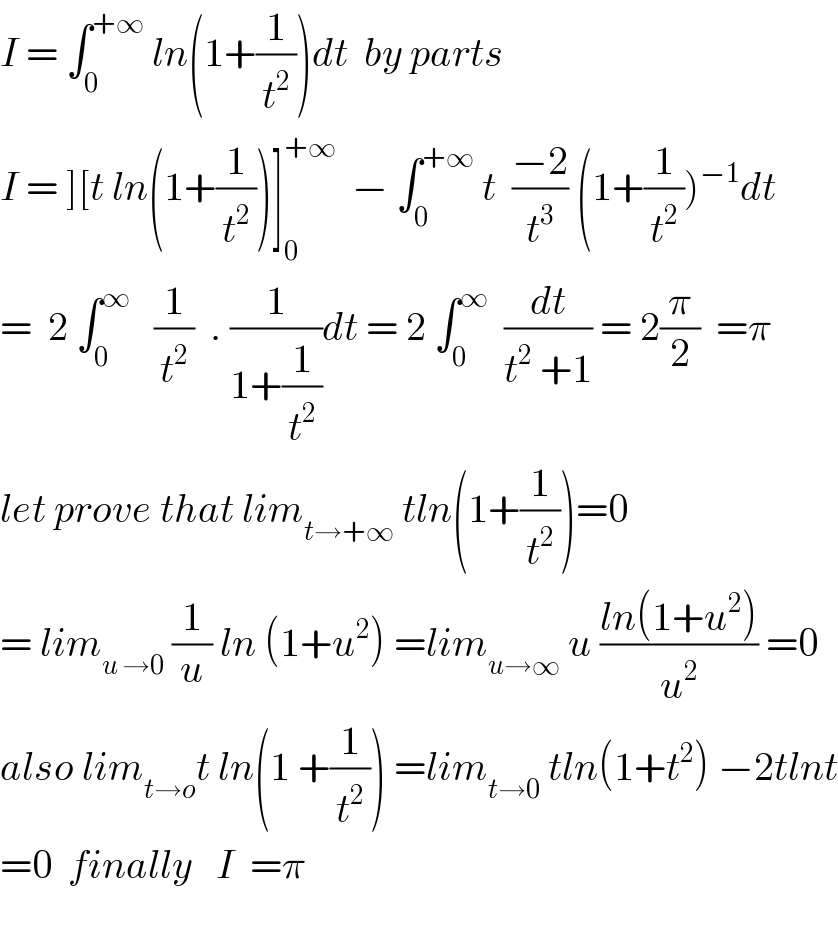 I = ∫_0 ^(+∞)  ln(1+(1/t^2 ))dt  by parts  I = ][t ln(1+(1/t^2 ))]_0 ^(+∞)   − ∫_0 ^(+∞)  t  ((−2)/t^3 ) (1+(1/t^2 ))^(−1) dt  =  2 ∫_0 ^∞    (1/t^2 )  . (1/(1+(1/t^2 )))dt = 2 ∫_0 ^∞   (dt/(t^2  +1)) = 2(π/2)  =π  let prove that lim_(t→+∞)  tln(1+(1/t^2 ))=0  = lim_(u →0)  (1/u) ln (1+u^2 ) =lim_(u→∞)  u ((ln(1+u^2 ))/u^2 ) =0  also lim_(t→o) t ln(1 +(1/t^2 )) =lim_(t→0)  tln(1+t^2 ) −2tlnt  =0  finally   I  =π    