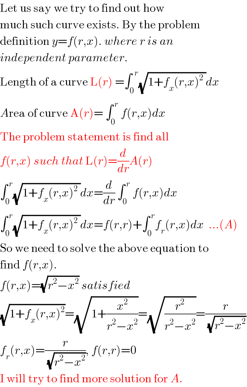 Let us say we try to find out how  much such curve exists. By the problem  definition y=f(r,x). where r is an  independent parameter.  Length of a curve L(r) =∫_0 ^(  r) (√(1+f_x (r,x)^2  ))dx  Area of curve A(r)= ∫_0 ^( r)  f(r,x)dx  The problem statement is find all  f(r,x) such that L(r)=(d/dr)A(r)  ∫_0 ^( r) (√(1+f_x (r,x)^2  ))dx=(d/dr) ∫_0 ^( r)  f(r,x)dx  ∫_0 ^( r) (√(1+f_x (r,x)^2  ))dx=f(r,r)+∫_0 ^( r) f_r (r,x)dx  ...(A)  So we need to solve the above equation to  find f(r,x).  f(r,x)=(√(r^2 −x^2 )) satisfied  (√(1+f_x (r,x)^2 ))=(√(1+(x^2 /(r^2 −x^2 ))))=(√(r^2 /(r^2 −x^2 )))=(r/(√(r^2 −x^2 )))  f_r (r,x)=(r/(√(r^2 −x^2 ))), f(r,r)=0  I will try to find more solution for A.  