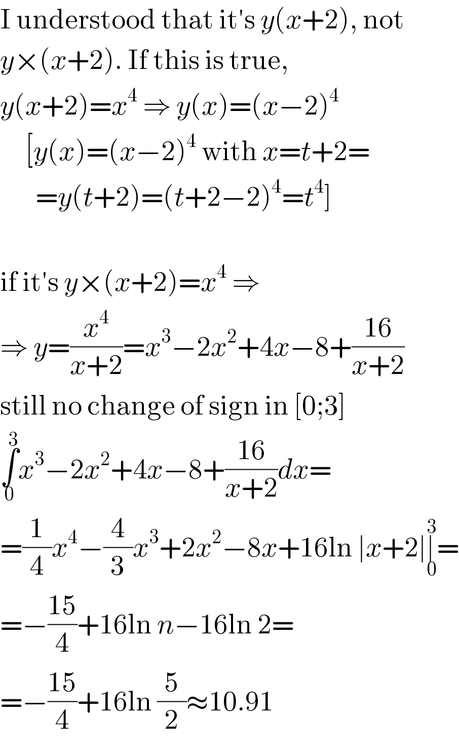 I understood that it′s y(x+2), not  y×(x+2). If this is true,  y(x+2)=x^4  ⇒ y(x)=(x−2)^4        [y(x)=(x−2)^4  with x=t+2=         =y(t+2)=(t+2−2)^4 =t^4 ]    if it′s y×(x+2)=x^4  ⇒  ⇒ y=(x^4 /(x+2))=x^3 −2x^2 +4x−8+((16)/(x+2))  still no change of sign in [0;3]  ∫_0 ^3 x^3 −2x^2 +4x−8+((16)/(x+2))dx=  =(1/4)x^4 −(4/3)x^3 +2x^2 −8x+16ln ∣x+2∣∣_0 ^3 =  =−((15)/4)+16ln n−16ln 2=  =−((15)/4)+16ln (5/2)≈10.91  