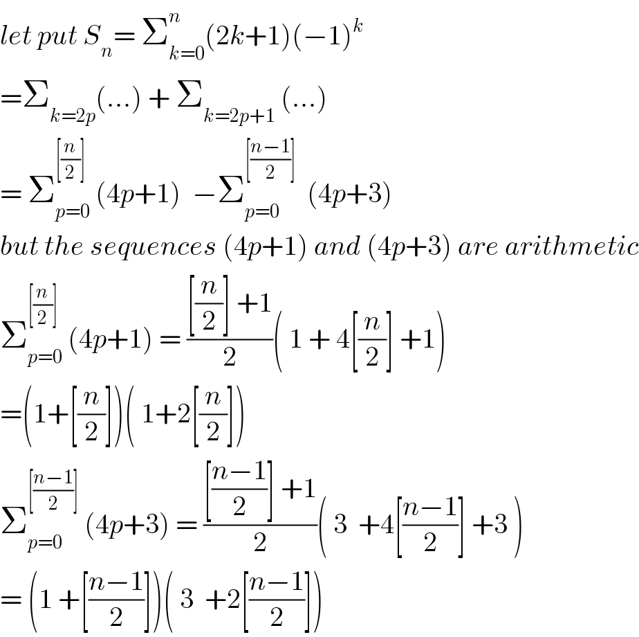 let put S_n = Σ_(k=0) ^n (2k+1)(−1)^k   =Σ_(k=2p) (...) + Σ_(k=2p+1)  (...)  = Σ_(p=0) ^([(n/2)])  (4p+1)  −Σ_(p=0) ^([((n−1)/2)])   (4p+3)  but the sequences (4p+1) and (4p+3) are arithmetic  Σ_(p=0) ^([(n/2)])  (4p+1) = (([(n/2)] +1)/2)( 1 + 4[(n/2)] +1)  =(1+[(n/2)])( 1+2[(n/2)])  Σ_(p=0) ^([((n−1)/2)])  (4p+3) = (([((n−1)/2)] +1)/2)( 3  +4[((n−1)/2)] +3 )  = (1 +[((n−1)/2)])( 3  +2[((n−1)/2)])  