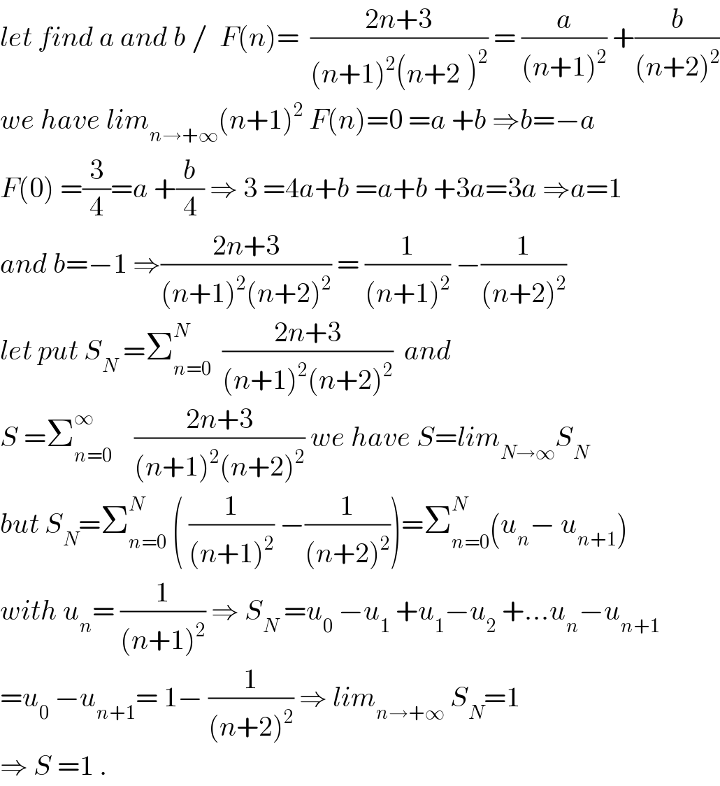 let find a and b /  F(n)=  ((2n+3)/((n+1)^2 (n+2^ )^2 )) = (a/((n+1)^2 )) +(b/((n+2)^2 ))  we have lim_(n→+∞) (n+1)^2  F(n)=0 =a +b ⇒b=−a  F(0) =(3/4)=a +(b/4) ⇒ 3 =4a+b =a+b +3a=3a ⇒a=1  and b=−1 ⇒((2n+3)/((n+1)^2 (n+2)^2 )) = (1/((n+1)^2 )) −(1/((n+2)^2 ))  let put S_N  =Σ_(n=0) ^N   ((2n+3)/((n+1)^2 (n+2)^2 ))  and  S =Σ_(n=0) ^∞     ((2n+3)/((n+1)^2 (n+2)^2 )) we have S=lim_(N→∞) S_N   but S_N =Σ_(n=0) ^N  ( (1/((n+1)^2 )) −(1/((n+2)^2 )))=Σ_(n=0) ^N (u_n − u_(n+1) )  with u_n = (1/((n+1)^2 )) ⇒ S_N  =u_0  −u_1  +u_1 −u_2  +...u_n −u_(n+1)   =u_0  −u_(n+1) = 1− (1/((n+2)^2 )) ⇒ lim_(n→+∞)  S_N =1  ⇒ S =1 .  