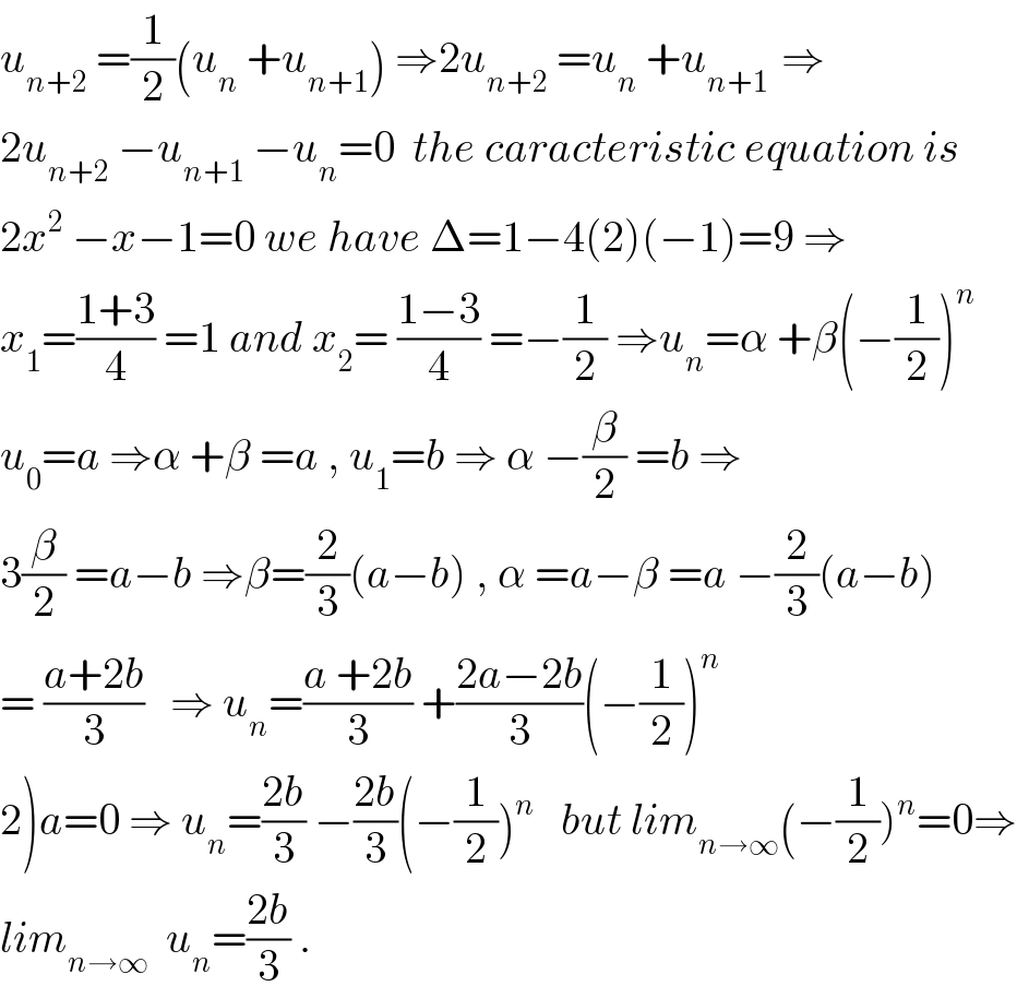 u_(n+2)  =(1/2)(u_n  +u_(n+1) ) ⇒2u_(n+2)  =u_(n  ) +u_(n+1 )  ⇒  2u_(n+2)  −u_(n+1)  −u_n =0  the caracteristic equation is  2x^2  −x−1=0 we have Δ=1−4(2)(−1)=9 ⇒  x_1 =((1+3)/4) =1 and x_2 = ((1−3)/4) =−(1/2) ⇒u_n =α +β(−(1/2))^n   u_0 =a ⇒α +β =a , u_1 =b ⇒ α −(β/2) =b ⇒  3(β/2) =a−b ⇒β=(2/3)(a−b) , α =a−β =a −(2/3)(a−b)  = ((a+2b)/3)   ⇒ u_n =((a +2b)/3) +((2a−2b)/3)(−(1/2))^n   2)a=0 ⇒ u_n =((2b)/3) −((2b)/3)(−(1/2))^n    but lim_(n→∞) (−(1/2))^n =0⇒  lim_(n→∞)   u_n =((2b)/3) .  