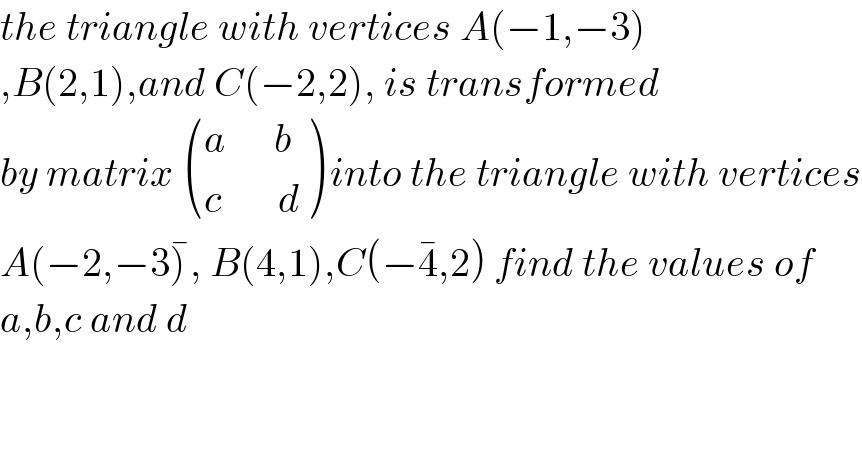 the triangle with vertices A(−1,−3)  ,B(2,1),and C(−2,2), is transformed  by matrix  (((a      b)),((c       d)) ) into the triangle with vertices  A(−2,−3)^� , B(4,1),C(−4^� ,2) find the values of   a,b,c and d    