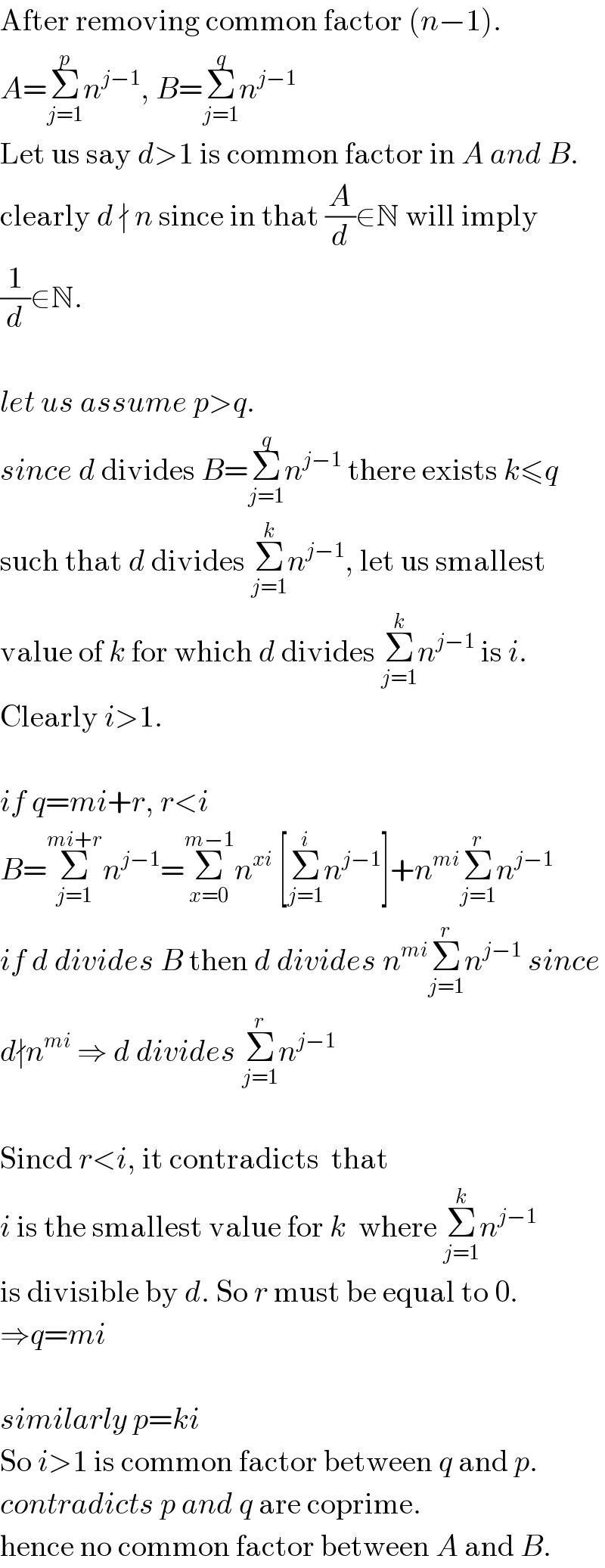 After removing common factor (n−1).  A=Σ_(j=1) ^p n^(j−1) , B=Σ_(j=1) ^q n^(j−1)   Let us say d>1 is common factor in A and B.  clearly d ∤ n since in that (A/d)∈N will imply  (1/d)∈N.    let us assume p>q.  since d divides B=Σ_(j=1) ^q n^(j−1)  there exists k≤q  such that d divides Σ_(j=1) ^k n^(j−1) , let us smallest  value of k for which d divides Σ_(j=1) ^k n^(j−1)  is i.  Clearly i>1.    if q=mi+r, r<i  B=Σ_(j=1) ^(mi+r) n^(j−1) =Σ_(x=0) ^(m−1) n^(xi)  [Σ_(j=1) ^i n^(j−1) ]+n^(mi) Σ_(j=1) ^r n^(j−1)   if d divides B then d divides n^(mi) Σ_(j=1) ^r n^(j−1)  since  d∤n^(mi)  ⇒ d divides Σ_(j=1) ^r n^(j−1)      Sincd r<i, it contradicts  that  i is the smallest value for k  where Σ_(j=1) ^k n^(j−1)   is divisible by d. So r must be equal to 0.  ⇒q=mi    similarly p=ki  So i>1 is common factor between q and p.  contradicts p and q are coprime.  hence no common factor between A and B.  