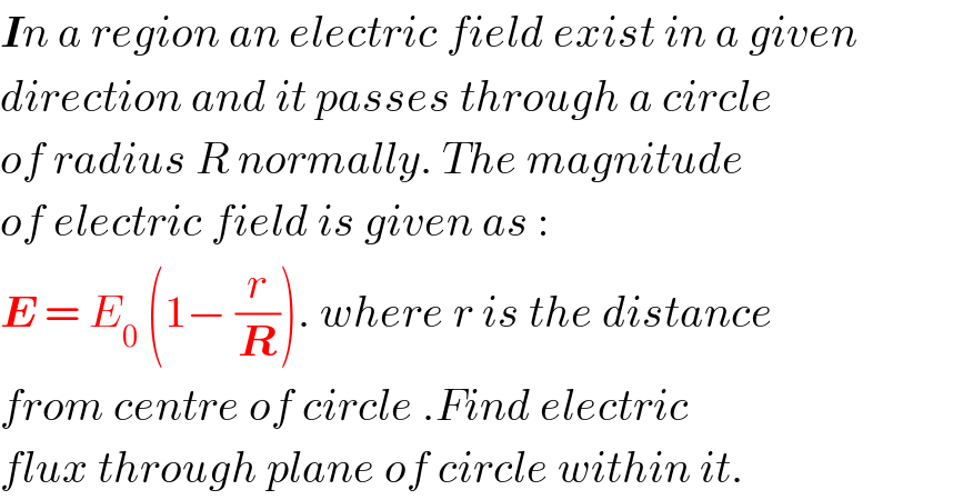 In a region an electric field exist in a given  direction and it passes through a circle  of radius R normally. The magnitude  of electric field is given as :  E = E_0  (1− (r/R)). where r is the distance  from centre of circle .Find electric   flux through plane of circle within it.  
