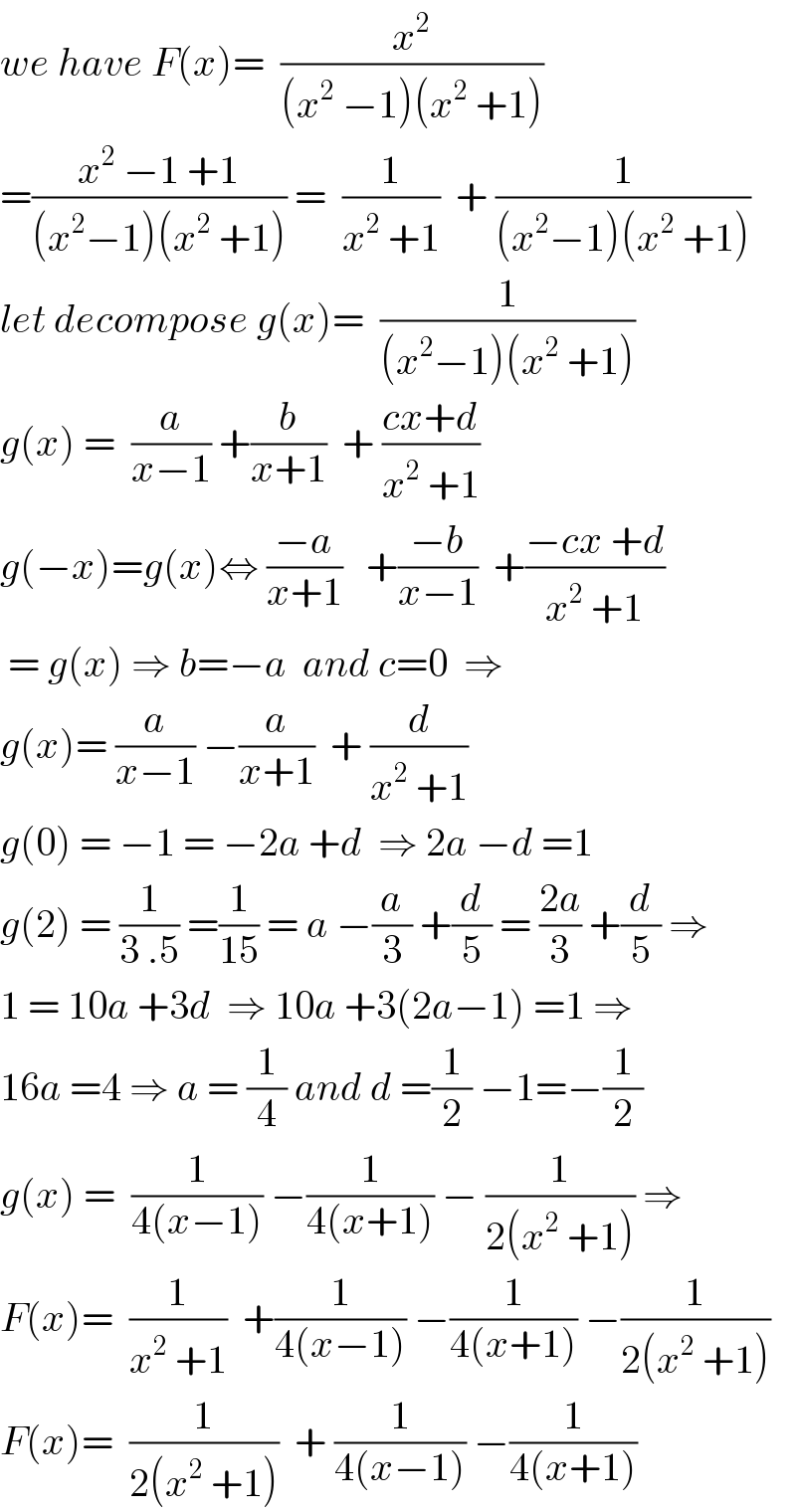we have F(x)=  (x^2 /((x^2  −1)(x^2  +1)))  =((x^2  −1 +1)/((x^2 −1)(x^2  +1))) =  (1/(x^2  +1))  + (1/((x^2 −1)(x^2  +1)))  let decompose g(x)=  (1/((x^2 −1)(x^2  +1)))  g(x) =  (a/(x−1)) +(b/(x+1))  + ((cx+d)/(x^2  +1))  g(−x)=g(x)⇔ ((−a)/(x+1))   +((−b)/(x−1))  +((−cx +d)/(x^2  +1))   = g(x) ⇒ b=−a  and c=0  ⇒  g(x)= (a/(x−1)) −(a/(x+1))  + (d/(x^2  +1))  g(0) = −1 = −2a +d  ⇒ 2a −d =1  g(2) = (1/(3 .5)) =(1/(15)) = a −(a/3) +(d/5) = ((2a)/3) +(d/5) ⇒  1 = 10a +3d  ⇒ 10a +3(2a−1) =1 ⇒  16a =4 ⇒ a = (1/4) and d =(1/2) −1=−(1/2)  g(x) =  (1/(4(x−1))) −(1/(4(x+1))) − (1/(2(x^2  +1))) ⇒  F(x)=  (1/(x^2  +1))  +(1/(4(x−1))) −(1/(4(x+1))) −(1/(2(x^2  +1)))  F(x)=  (1/(2(x^2  +1)))  + (1/(4(x−1))) −(1/(4(x+1)))  