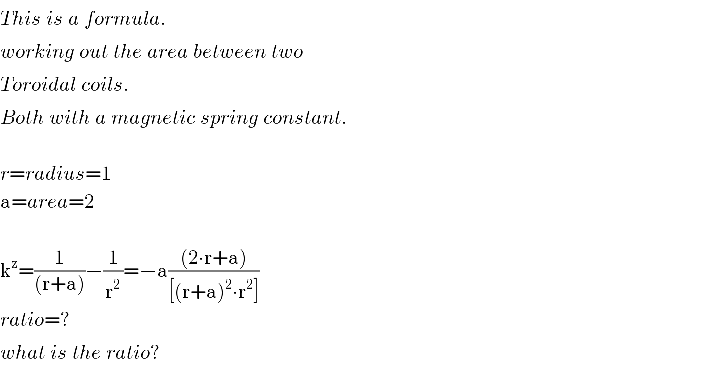 This^ is^ a^ formula.  working^ out^ the^ area^ between^ two  Toroidal^ coils.  Both^ with^ a^ magnetic^ spring^ constant.    r=radius=1  a=area=2    k^z =(1/((r+a)))−(1/r^2 )=−a(((2∙r+a))/([(r+a)^2 ∙r^2 ]))  ratio=?  what^ is^ the^ ratio?  