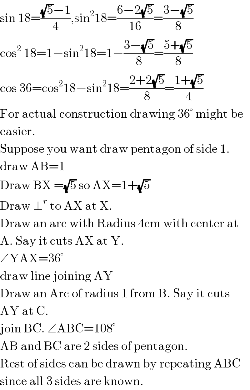 sin 18=(((√5)−1)/4),sin^2 18=((6−2(√5))/(16))=((3−(√5))/8)  cos^2  18=1−sin^2 18=1−((3−(√5))/8)=((5+(√5))/8)  cos 36=cos^2 18−sin^2 18=((2+2(√5))/8)=((1+(√5))/4)  For actual construction drawing 36° might be  easier.  Suppose you want draw pentagon of side 1.  draw AB=1  Draw BX =(√5) so AX=1+(√5)  Draw ⊥^r  to AX at X.  Draw an arc with Radius 4cm with center at  A. Say it cuts AX at Y.  ∠YAX=36°  draw line joining AY  Draw an Arc of radius 1 from B. Say it cuts  AY at C.  join BC. ∠ABC=108°  AB and BC are 2 sides of pentagon.  Rest of sides can be drawn by repeating ABC  since all 3 sides are known.   