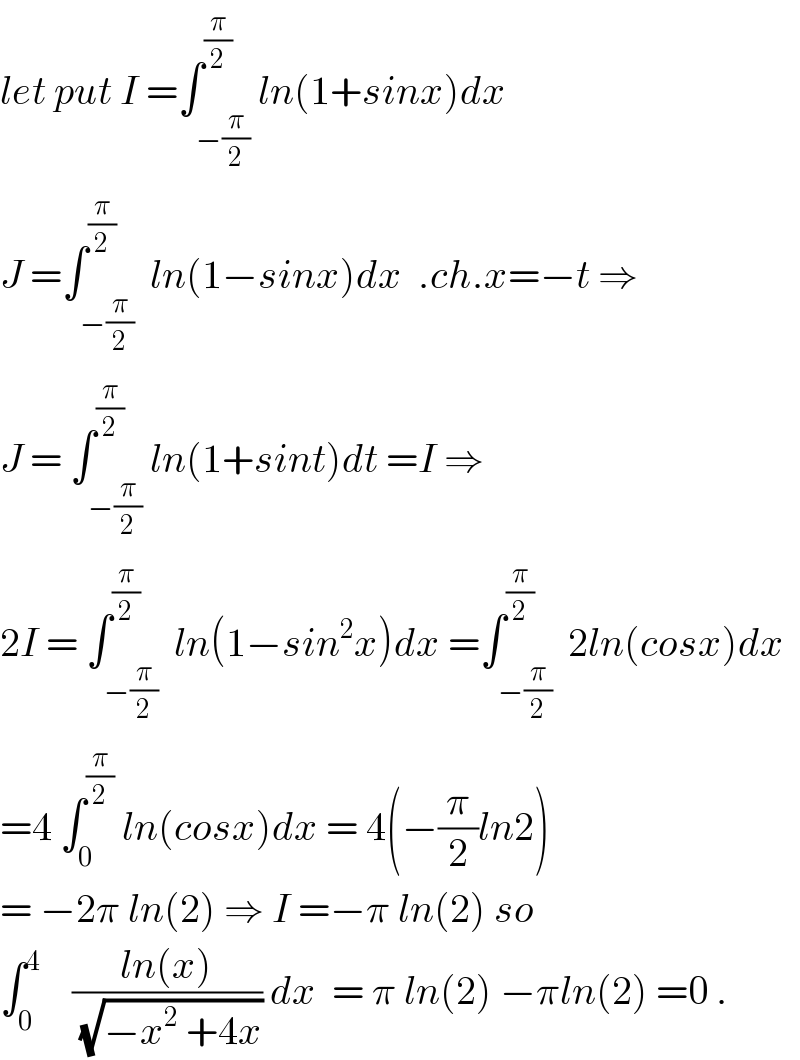 let put I =∫_(−(π/2)) ^(π/2) ln(1+sinx)dx  J =∫_(−(π/2)) ^(π/2)  ln(1−sinx)dx  .ch.x=−t ⇒  J = ∫_(−(π/2)) ^(π/2) ln(1+sint)dt =I ⇒  2I = ∫_(−(π/2)) ^(π/2)  ln(1−sin^2 x)dx =∫_(−(π/2)) ^(π/2)  2ln(cosx)dx  =4 ∫_0 ^(π/2)  ln(cosx)dx = 4(−(π/2)ln2)  = −2π ln(2) ⇒ I =−π ln(2) so  ∫_0 ^4     ((ln(x))/(√(−x^2  +4x))) dx  = π ln(2) −πln(2) =0 .  
