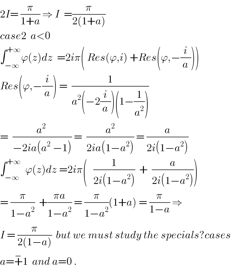 2I= (π/(1+a)) ⇒ I  =(π/(2(1+a)))  case2  a<0  ∫_(−∞) ^(+∞) ϕ(z)dz  =2iπ( Res(ϕ,i) +Res(ϕ,−(i/a)))  Res(ϕ,−(i/a)) =  (1/(a^2 (−2(i/a))(1−(1/a^2 ))))  =  ((a^2  )/(−2ia(a^2  −1))) =  (a^2 /(2ia(1−a^2 ))) = (a/(2i(1−a^2 )))  ∫_(−∞) ^(+∞)   ϕ(z)dz =2iπ(   (1/(2i(1−a^2 )))  +  (a/(2i(1−a^2 ))))  = (π/(1−a^2 ))  +((πa)/(1−a^2 )) = (π/(1−a^2 ))(1+a) = (π/(1−a)) ⇒  I = (π/(2(1−a)))  but we must study the specials?cases  a=+^− 1  and a=0 .  