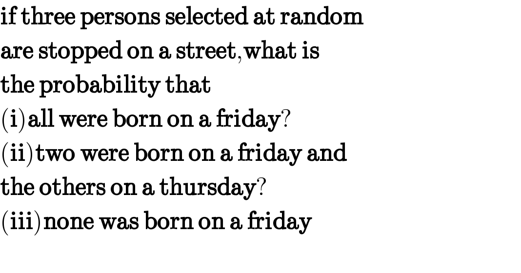 if three persons selected at random  are stopped on a street,what is  the probability that  (i)all were born on a friday?  (ii)two were born on a friday and  the others on a thursday?  (iii)none was born on a friday    