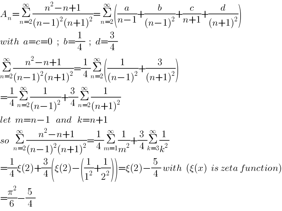 A_n =Σ_(n=2) ^∞ ((n^2 −n+1)/((n−1)^2 (n+1)^2 ))=Σ_(n=2) ^∞ ((a/(n−1))+(b/((n−1)^2 ))+(c/(n+1))+(d/((n+1)^2 )))  with  a=c=0  ;  b=(1/4)  ;  d=(3/4)    Σ_(n=2) ^∞ ((n^2 −n+1)/((n−1)^2 (n+1)^2 ))=(1/4)Σ_(n=2) ^∞ ((1/((n−1)^2 ))+(3/((n+1)^2 )))  =(1/4)Σ_(n=2) ^∞ (1/((n−1)^2 ))+(3/4)Σ_(n=2) ^∞ (1/((n+1)^2 ))  let  m=n−1   and   k=n+1  so  Σ_(n=2) ^∞ ((n^2 −n+1)/((n−1)^2 (n+1)^2 ))=(1/4)Σ_(m=1) ^∞ (1/m^2 )+(3/4)Σ_(k=3) ^∞ (1/k^2 )  =(1/4)ξ(2)+(3/4)(ξ(2)−((1/1^2 )+(1/2^2 )))=ξ(2)−(5/4) with  (ξ(x)  is zeta function)  =(π^2 /6)−(5/4)  