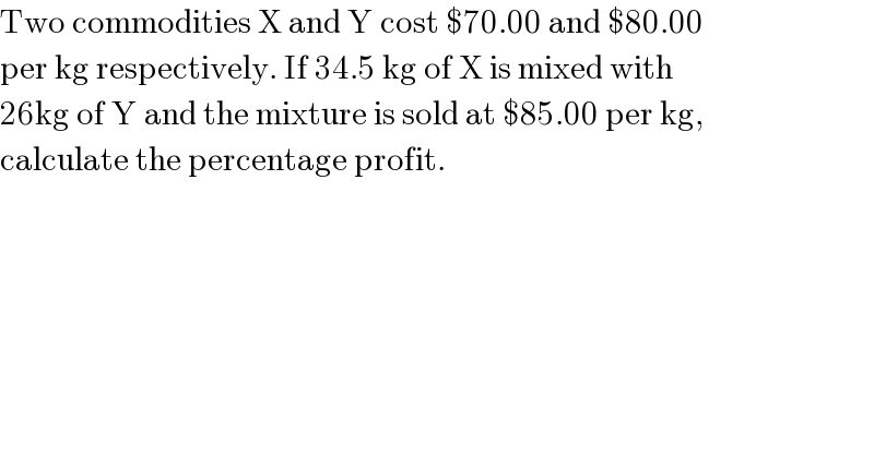Two commodities X and Y cost $70.00 and $80.00  per kg respectively. If 34.5 kg of X is mixed with   26kg of Y and the mixture is sold at $85.00 per kg,  calculate the percentage profit.  