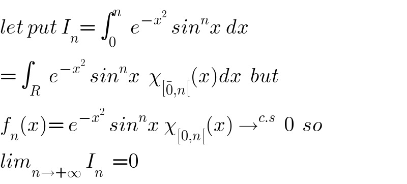 let put I_n = ∫_0 ^n   e^(−x^2 )  sin^n x dx  = ∫_R  e^(−x^2 )  sin^n x  χ_([0^� ,n[) (x)dx  but  f_n (x)= e^(−x^2 )  sin^n x χ_([0,n[) (x) →^(c.s)   0  so  lim_(n→+∞)  I_n   =0  