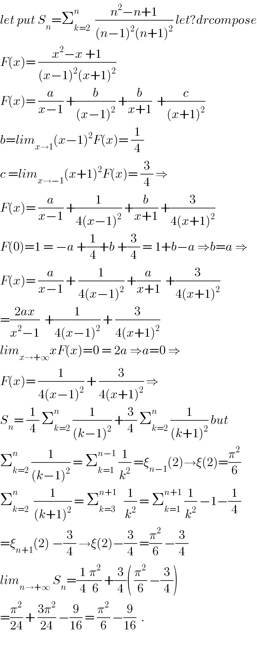let put S_n =Σ_(k=2) ^n   ((n^2 −n+1)/((n−1)^2 (n+1)^2 )) let?drcompose  F(x)= ((x^2 −x +1)/((x−1)^2 (x+1)^2 ))  F(x)= (a/(x−1)) +(b/((x−1)^2 )) +(b/(x+1))  +(c/((x+1)^2 ))  b=lim_(x→1) (x−1)^2 F(x)= (1/4)  c =lim_(x→−1) (x+1)^2 F(x)= (3/4) ⇒  F(x)= (a/(x−1)) +(1/(4(x−1)^2 )) +(b/(x+1)) +(3/(4(x+1)^2 ))  F(0)=1 = −a +(1/4)+b +(3/4) = 1+b−a ⇒b=a ⇒  F(x)= (a/(x−1)) + (1/(4(x−1)^2 )) +(a/(x+1))  +(3/(4(x+1)^2 ))  =((2ax)/(x^2 −1))  +(1/(4(x−1)^2 )) + (3/(4(x+1)^2 ))  lim_(x→+∞) xF(x)=0 = 2a ⇒a=0 ⇒  F(x)= (1/(4(x−1)^2 )) + (3/(4(x+1)^2 )) ⇒  S_n = (1/4) Σ_(k=2) ^n  (1/((k−1)^2 )) +(3/4) Σ_(k=2) ^n  (1/((k+1)^2 )) but  Σ_(k=2) ^n  (1/((k−1)^2 )) = Σ_(k=1) ^(n−1)  (1/k^2 ) =ξ_(n−1) (2)→ξ(2)=(π^2 /6)  Σ_(k=2) ^n   (1/((k+1)^2 )) = Σ_(k=3) ^(n+1)    (1/k^2 ) = Σ_(k=1) ^(n+1)  (1/k^2 ) −1−(1/4)  =ξ_(n+1) (2) −(3/4) →ξ(2)−(3/4) =(π^2 /6) −(3/4)  lim_(n→+∞)  S_n =(1/4)(π^2 /6) +(3/4)( (π^2 /6) −(3/4))  =(π^2 /(24)) + ((3π^2 )/(24)) −(9/(16)) = (π^2 /6) −(9/(16))  .    