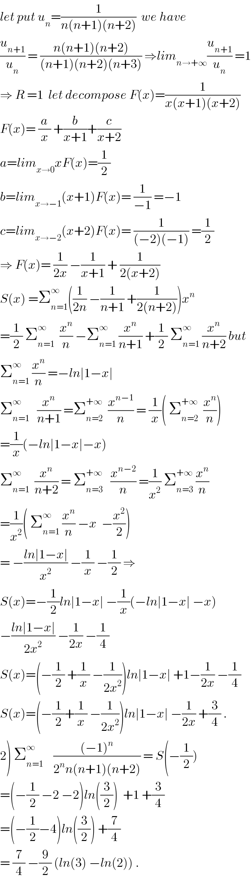 let put u_n =(1/(n(n+1)(n+2)))  we have  (u_(n+1) /u_n ) = ((n(n+1)(n+2))/((n+1)(n+2)(n+3))) ⇒lim_(n→+∞) (u_(n+1) /u_n ) =1  ⇒ R =1  let decompose F(x)=(1/(x(x+1)(x+2)))  F(x)= (a/x) +(b/(x+1))+(c/(x+2))  a=lim_(x→0) xF(x)=(1/2)  b=lim_(x→−1) (x+1)F(x)= (1/(−1)) =−1  c=lim_(x→−2) (x+2)F(x)= (1/((−2)(−1))) =(1/2)  ⇒ F(x)= (1/(2x)) −(1/(x+1)) + (1/(2(x+2)))  S(x) =Σ_(n=1) ^∞ ((1/(2n)) −(1/(n+1)) +(1/(2(n+2))))x^n   =(1/2) Σ_(n=1) ^∞   (x^n /n) −Σ_(n=1) ^∞  (x^n /(n+1)) +(1/2) Σ_(n=1) ^∞  (x^n /(n+2)) but  Σ_(n=1) ^∞  (x^n /n) =−ln∣1−x∣  Σ_(n=1) ^∞    (x^n /(n+1)) =Σ_(n=2) ^(+∞)   (x^(n−1) /n) = (1/x)( Σ_(n=2) ^(+∞)   (x^n /n))  =(1/x)(−ln∣1−x∣−x)  Σ_(n=1) ^∞   (x^n /(n+2)) = Σ_(n=3) ^(+∞)    (x^(n−2) /n) =(1/x^2 ) Σ_(n=3) ^(+∞)  (x^n /n)  =(1/x^2 )( Σ_(n=1) ^∞  (x^n /n) −x  −(x^2 /2))  = −((ln∣1−x∣)/x^2 ) −(1/x) −(1/2) ⇒  S(x)=−(1/2)ln∣1−x∣ −(1/x)(−ln∣1−x∣ −x)  −((ln∣1−x∣)/(2x^2 )) −(1/(2x)) −(1/4)  S(x)=(−(1/2) +(1/x) −(1/(2x^2 )))ln∣1−x∣ +1−(1/(2x)) −(1/4)  S(x)=(−(1/2)+(1/x) −(1/(2x^2 )))ln∣1−x∣ −(1/(2x)) +(3/4) .  2) Σ_(n=1) ^∞     (((−1)^n )/(2^n n(n+1)(n+2))) = S(−(1/2))  =(−(1/2) −2 −2)ln((3/2))  +1 +(3/4)  =(−(1/2)−4)ln((3/2)) +(7/4)  = (7/4) −(9/2) (ln(3) −ln(2)) .  