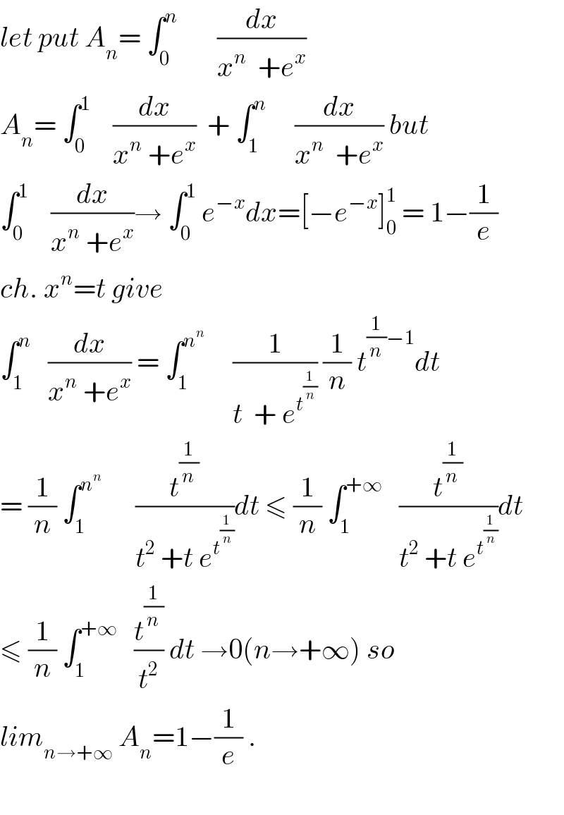 let put A_n = ∫_0 ^n        (dx/(x^n   +e^x ))    A_n = ∫_0 ^1     (dx/(x^n  +e^x ))  + ∫_1 ^n      (dx/(x^n   +e^x )) but  ∫_0 ^1     (dx/(x^n  +e^x ))→ ∫_0 ^1  e^(−x) dx=[−e^(−x) ]_0 ^1  = 1−(1/e)  ch. x^n =t give  ∫_1 ^n    (dx/(x^n  +e^x )) = ∫_1 ^n^n       (1/(t  + e^t^(1/n)  )) (1/n) t^((1/n)−1) dt  = (1/n) ∫_1 ^n^n        (t^(1/n) /(t^2  +t e^t^(1/n)  ))dt ≤ (1/n) ∫_1 ^(+∞)    (t^(1/n) /(t^2  +t e^t^(1/n)  ))dt  ≤ (1/n) ∫_1 ^(+∞)    (t^(1/n) /t^2 ) dt →0(n→+∞) so  lim_(n→+∞)  A_n =1−(1/e) .    