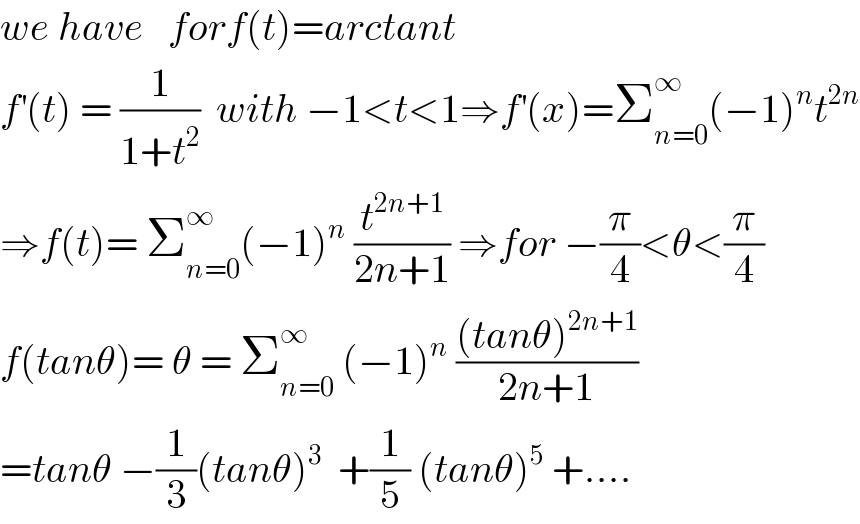 we have   forf(t)=arctant  f^′ (t) = (1/(1+t^2 ))  with −1<t<1⇒f^′ (x)=Σ_(n=0) ^∞ (−1)^n t^(2n)   ⇒f(t)= Σ_(n=0) ^∞ (−1)^n  (t^(2n+1) /(2n+1)) ⇒for −(π/4)<θ<(π/4)  f(tanθ)= θ = Σ_(n=0) ^∞  (−1)^n  (((tanθ)^(2n+1) )/(2n+1))  =tanθ −(1/3)(tanθ)^3   +(1/5) (tanθ)^5  +....  