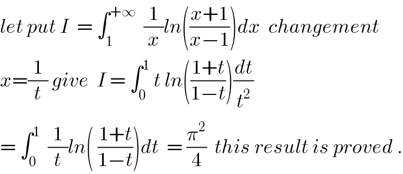 let put I  = ∫_1 ^(+∞)   (1/x)ln(((x+1)/(x−1)))dx  changement  x=(1/t) give  I = ∫_0 ^1  t ln(((1+t)/(1−t)))(dt/t^2 )  = ∫_0 ^1   (1/t)ln( ((1+t)/(1−t)))dt  = (π^2 /4)  this result is proved .  