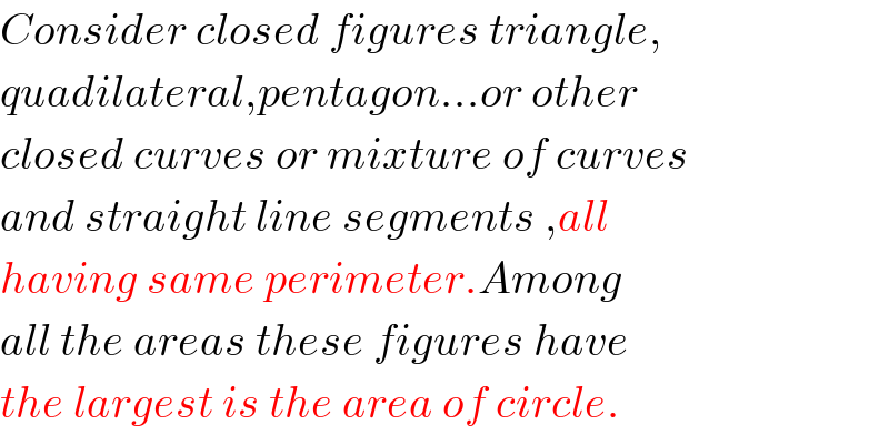 Consider closed figures triangle,  quadilateral,pentagon...or other  closed curves or mixture of curves  and straight line segments ,all  having same perimeter.Among  all the areas these figures have  the largest is the area of circle.  
