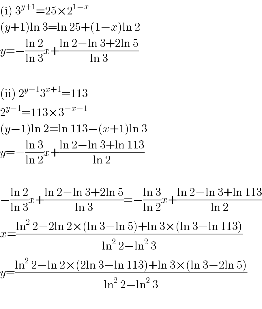 (i) 3^(y+1) =25×2^(1−x)   (y+1)ln 3=ln 25+(1−x)ln 2  y=−((ln 2)/(ln 3))x+((ln 2−ln 3+2ln 5)/(ln 3))    (ii) 2^(y−1) 3^(x+1) =113  2^(y−1) =113×3^(−x−1)   (y−1)ln 2=ln 113−(x+1)ln 3  y=−((ln 3)/(ln 2))x+((ln 2−ln 3+ln 113)/(ln 2))    −((ln 2)/(ln 3))x+((ln 2−ln 3+2ln 5)/(ln 3))=−((ln 3)/(ln 2))x+((ln 2−ln 3+ln 113)/(ln 2))  x=((ln^2  2−2ln 2×(ln 3−ln 5)+ln 3×(ln 3−ln 113))/(ln^2  2−ln^2  3))  y=((ln^2  2−ln 2×(2ln 3−ln 113)+ln 3×(ln 3−2ln 5))/(ln^2  2−ln^2  3))    