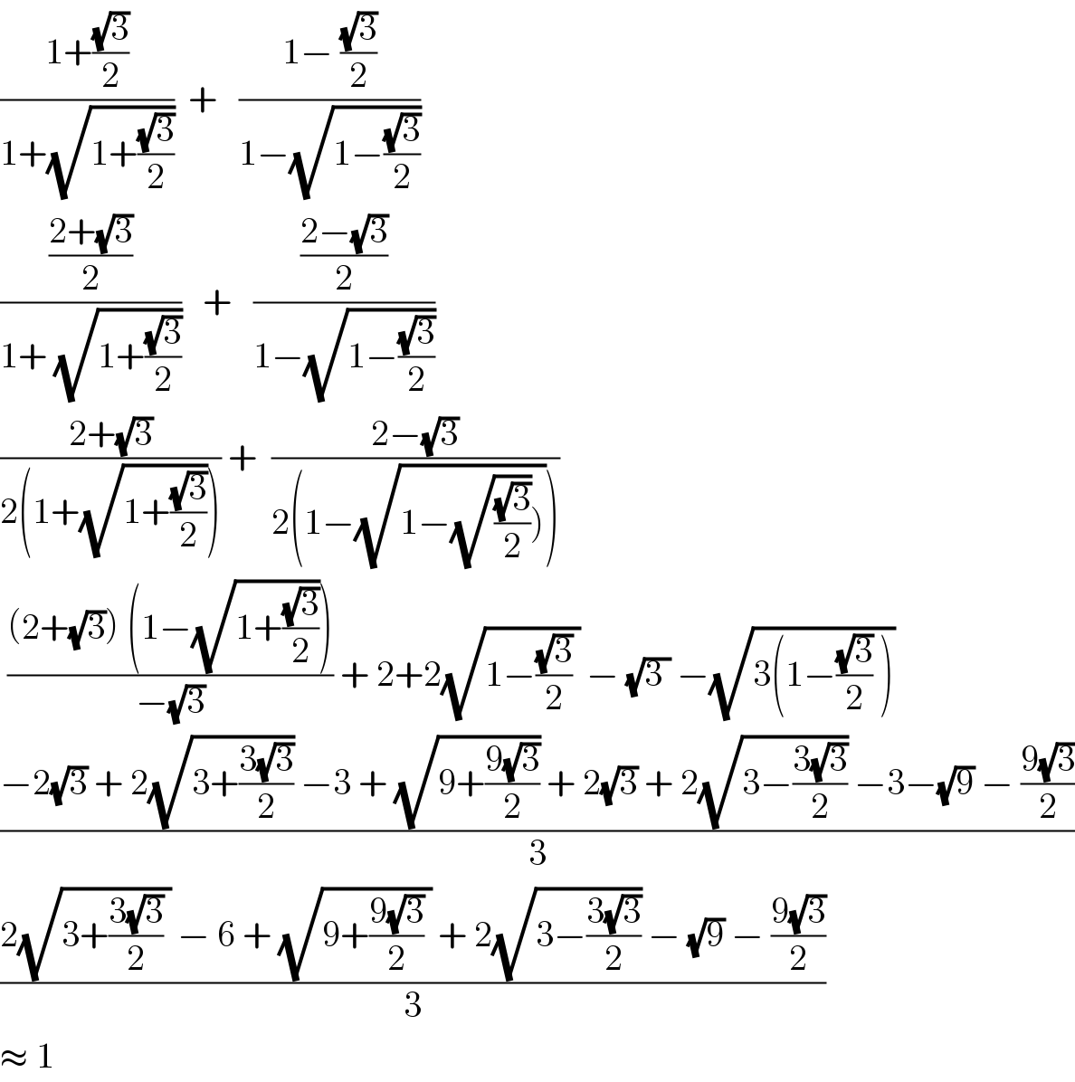 ((1+((√3)/2))/(1+(√(1+((√3)/2)))))  +   ((1− ((√3)/2))/(1−(√(1−((√3)/2)))))  (((2+(√3))/2)/(1+ (√(1+((√3)/2)))))   +   (((2−(√3))/2)/(1−(√(1−((√3)/2)))))  ((2+(√3))/(2(1+(√(1+((√3)/2)))))) +  ((2−(√3))/(2(1−(√(1−(√((√3)/2))))))))   (((2+(√3)) (1−(√(1+((√3)/2)))))/(−(√3))) + 2+2(√(1−((√3)/2) )) − (√(3 )) −(√(3(1−((√3)/2) )))   ((−2(√3) + 2(√(3+((3(√3))/2))) −3 + (√(9+((9(√3))/2))) + 2(√3) + 2(√(3−((3(√3))/2))) −3−(√9) − ((9(√3))/2))/3)  ((2(√(3+((3(√3))/2) )) − 6 + (√(9+((9(√3))/2) )) + 2(√(3−((3(√3))/2))) − (√9) − ((9(√3))/2))/3)  ≈ 1  