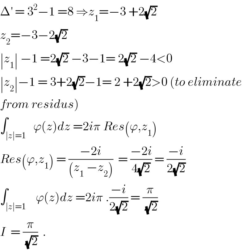 Δ^′  = 3^2 −1 =8 ⇒z_1 =−3 +2(√2)  z_2 =−3−2(√2)  ∣z_1 ∣ −1 =2(√2) −3−1= 2(√2) −4<0  ∣z_2 ∣−1 = 3+2(√2)−1= 2 +2(√2)>0 (to eliminate  from residus)  ∫_(∣z∣=1)   ϕ(z)dz =2iπ Res(ϕ,z_1 )  Res(ϕ,z_1 ) = ((−2i)/((z_1  −z_2 )))  = ((−2i)/(4(√2))) = ((−i)/(2(√2)))  ∫_(∣z∣=1)    ϕ(z)dz =2iπ .((−i)/(2(√2))) = (π/(√2))  I  = (π/(√2))  .  