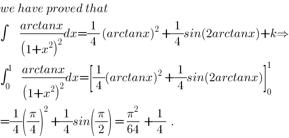 we have proved that    ∫     ((arctanx)/((1+x^2 )^2 ))dx=(1/4) (arctanx)^2  +(1/4)sin(2arctanx)+k⇒  ∫_0 ^1     ((arctanx)/((1+x^2 )^2 ))dx=[(1/4)(arctanx)^2  +(1/4)sin(2arctanx)]_0 ^1   =(1/4)((π/4))^2  +(1/4)sin((π/2)) = (π^2 /(64))  +(1/4)  .  
