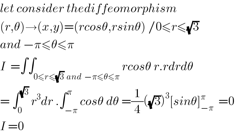 let consider thediffeomorphism  (r,θ)→(x,y)=(rcosθ,rsinθ) /0≤r≤(√3)  and −π≤θ≤π  I  =∫∫_(0≤r≤(√3)  and  −π≤θ≤π) rcosθ r.rdrdθ  = ∫_0 ^(√3)  r^3 dr .∫_(−π) ^π cosθ dθ =(1/4)((√3))^3 [sinθ]_(−π) ^π   =0  I =0  